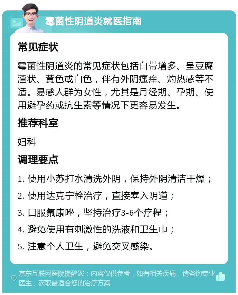 霉菌性阴道炎就医指南 常见症状 霉菌性阴道炎的常见症状包括白带增多、呈豆腐渣状、黄色或白色，伴有外阴瘙痒、灼热感等不适。易感人群为女性，尤其是月经期、孕期、使用避孕药或抗生素等情况下更容易发生。 推荐科室 妇科 调理要点 1. 使用小苏打水清洗外阴，保持外阴清洁干燥； 2. 使用达克宁栓治疗，直接塞入阴道； 3. 口服氟康唑，坚持治疗3-6个疗程； 4. 避免使用有刺激性的洗液和卫生巾； 5. 注意个人卫生，避免交叉感染。