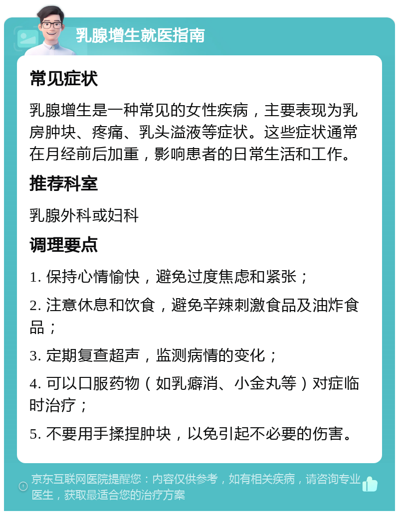 乳腺增生就医指南 常见症状 乳腺增生是一种常见的女性疾病，主要表现为乳房肿块、疼痛、乳头溢液等症状。这些症状通常在月经前后加重，影响患者的日常生活和工作。 推荐科室 乳腺外科或妇科 调理要点 1. 保持心情愉快，避免过度焦虑和紧张； 2. 注意休息和饮食，避免辛辣刺激食品及油炸食品； 3. 定期复查超声，监测病情的变化； 4. 可以口服药物（如乳癖消、小金丸等）对症临时治疗； 5. 不要用手揉捏肿块，以免引起不必要的伤害。