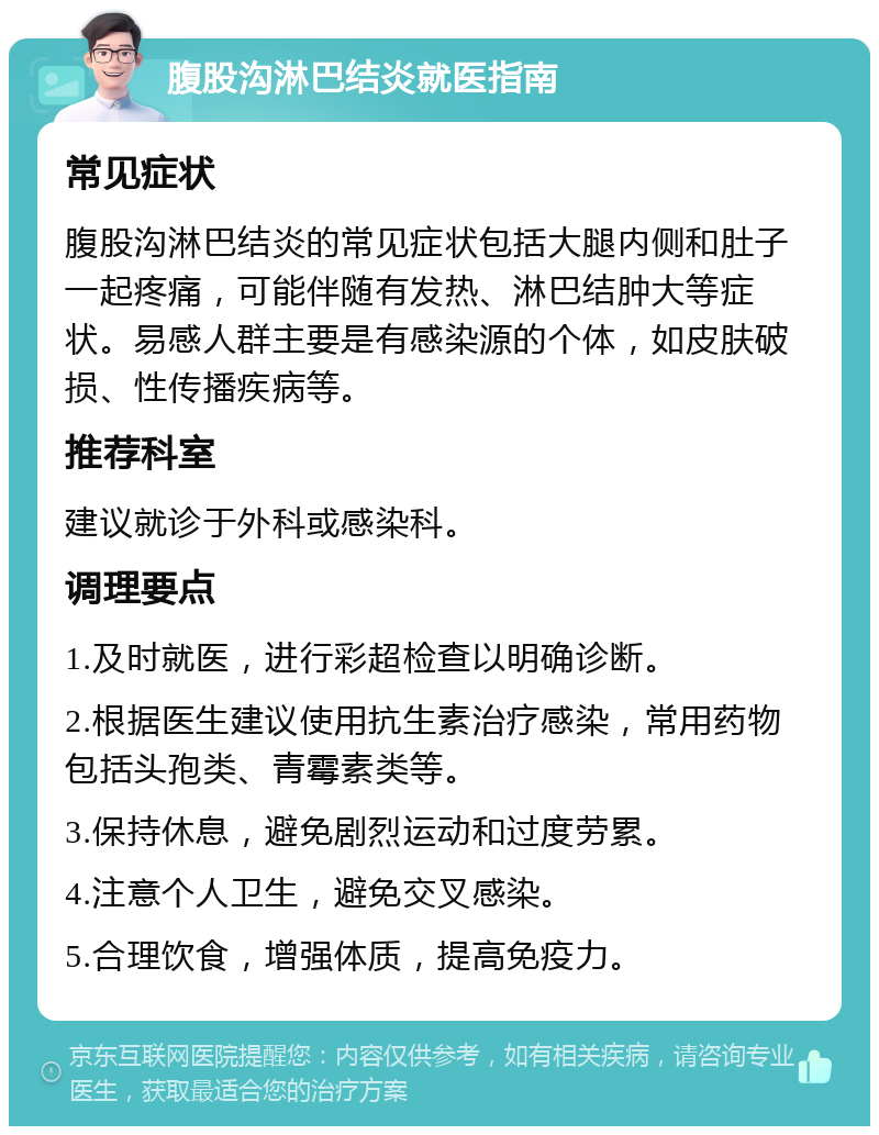 腹股沟淋巴结炎就医指南 常见症状 腹股沟淋巴结炎的常见症状包括大腿内侧和肚子一起疼痛，可能伴随有发热、淋巴结肿大等症状。易感人群主要是有感染源的个体，如皮肤破损、性传播疾病等。 推荐科室 建议就诊于外科或感染科。 调理要点 1.及时就医，进行彩超检查以明确诊断。 2.根据医生建议使用抗生素治疗感染，常用药物包括头孢类、青霉素类等。 3.保持休息，避免剧烈运动和过度劳累。 4.注意个人卫生，避免交叉感染。 5.合理饮食，增强体质，提高免疫力。