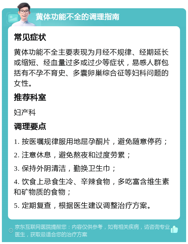 黄体功能不全的调理指南 常见症状 黄体功能不全主要表现为月经不规律、经期延长或缩短、经血量过多或过少等症状，易感人群包括有不孕不育史、多囊卵巢综合征等妇科问题的女性。 推荐科室 妇产科 调理要点 1. 按医嘱规律服用地屈孕酮片，避免随意停药； 2. 注意休息，避免熬夜和过度劳累； 3. 保持外阴清洁，勤换卫生巾； 4. 饮食上忌食生冷、辛辣食物，多吃富含维生素和矿物质的食物； 5. 定期复查，根据医生建议调整治疗方案。