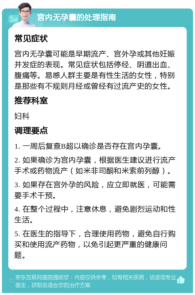 宫内无孕囊的处理指南 常见症状 宫内无孕囊可能是早期流产、宫外孕或其他妊娠并发症的表现。常见症状包括停经、阴道出血、腹痛等。易感人群主要是有性生活的女性，特别是那些有不规则月经或曾经有过流产史的女性。 推荐科室 妇科 调理要点 1. 一周后复查B超以确诊是否存在宫内孕囊。 2. 如果确诊为宫内孕囊，根据医生建议进行流产手术或药物流产（如米非司酮和米索前列醇）。 3. 如果存在宫外孕的风险，应立即就医，可能需要手术干预。 4. 在整个过程中，注意休息，避免剧烈运动和性生活。 5. 在医生的指导下，合理使用药物，避免自行购买和使用流产药物，以免引起更严重的健康问题。