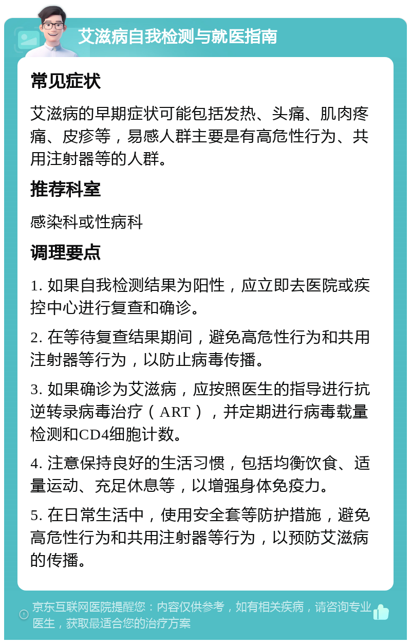 艾滋病自我检测与就医指南 常见症状 艾滋病的早期症状可能包括发热、头痛、肌肉疼痛、皮疹等，易感人群主要是有高危性行为、共用注射器等的人群。 推荐科室 感染科或性病科 调理要点 1. 如果自我检测结果为阳性，应立即去医院或疾控中心进行复查和确诊。 2. 在等待复查结果期间，避免高危性行为和共用注射器等行为，以防止病毒传播。 3. 如果确诊为艾滋病，应按照医生的指导进行抗逆转录病毒治疗（ART），并定期进行病毒载量检测和CD4细胞计数。 4. 注意保持良好的生活习惯，包括均衡饮食、适量运动、充足休息等，以增强身体免疫力。 5. 在日常生活中，使用安全套等防护措施，避免高危性行为和共用注射器等行为，以预防艾滋病的传播。