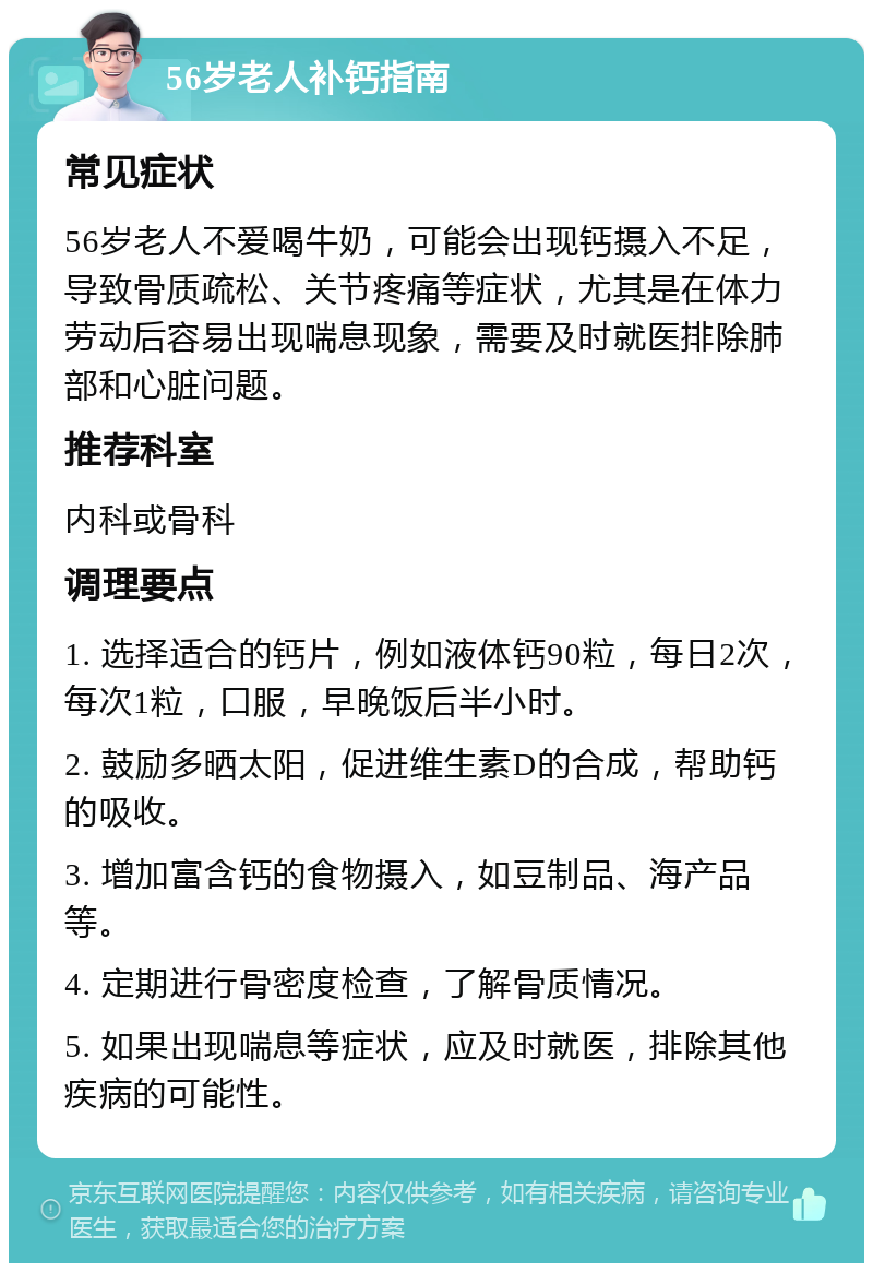 56岁老人补钙指南 常见症状 56岁老人不爱喝牛奶，可能会出现钙摄入不足，导致骨质疏松、关节疼痛等症状，尤其是在体力劳动后容易出现喘息现象，需要及时就医排除肺部和心脏问题。 推荐科室 内科或骨科 调理要点 1. 选择适合的钙片，例如液体钙90粒，每日2次，每次1粒，口服，早晚饭后半小时。 2. 鼓励多晒太阳，促进维生素D的合成，帮助钙的吸收。 3. 增加富含钙的食物摄入，如豆制品、海产品等。 4. 定期进行骨密度检查，了解骨质情况。 5. 如果出现喘息等症状，应及时就医，排除其他疾病的可能性。