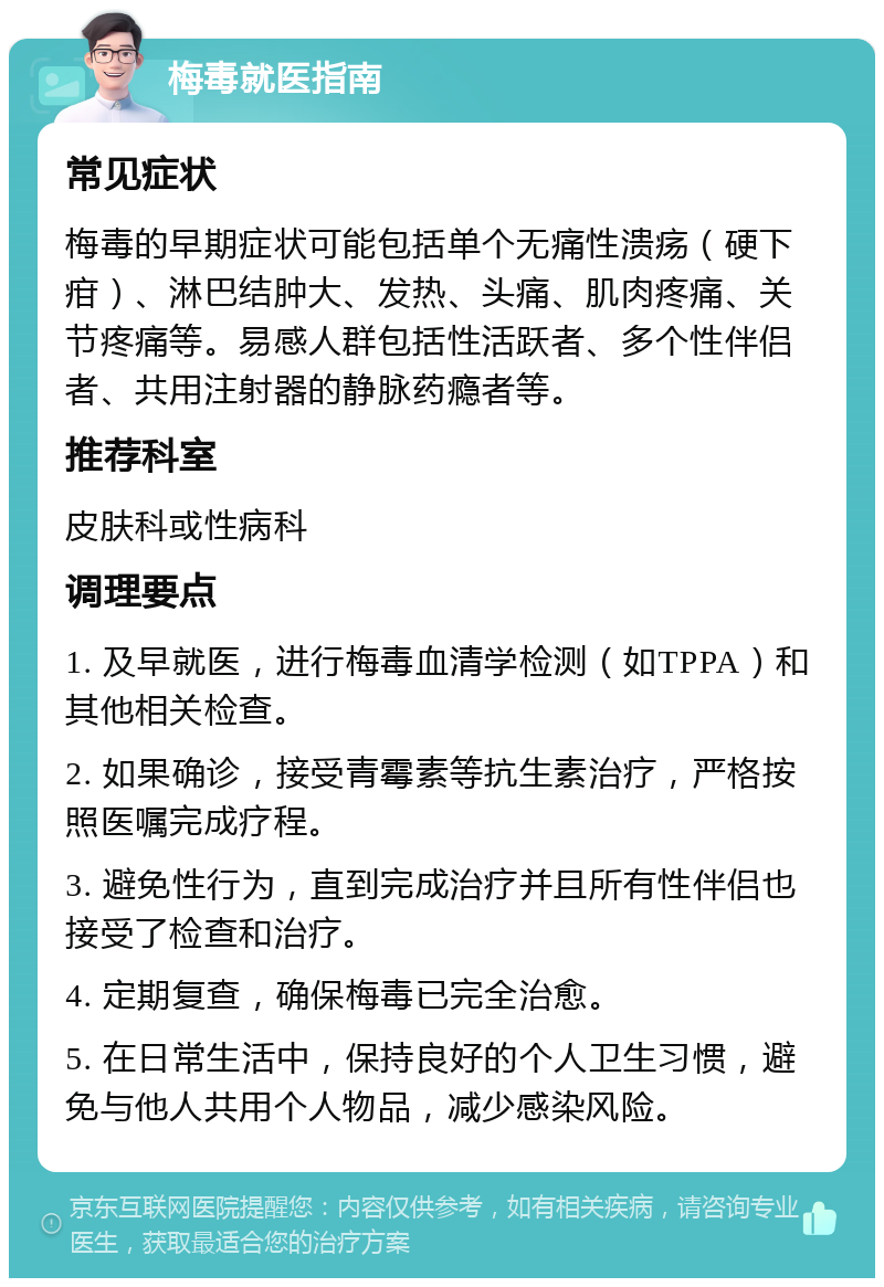 梅毒就医指南 常见症状 梅毒的早期症状可能包括单个无痛性溃疡（硬下疳）、淋巴结肿大、发热、头痛、肌肉疼痛、关节疼痛等。易感人群包括性活跃者、多个性伴侣者、共用注射器的静脉药瘾者等。 推荐科室 皮肤科或性病科 调理要点 1. 及早就医，进行梅毒血清学检测（如TPPA）和其他相关检查。 2. 如果确诊，接受青霉素等抗生素治疗，严格按照医嘱完成疗程。 3. 避免性行为，直到完成治疗并且所有性伴侣也接受了检查和治疗。 4. 定期复查，确保梅毒已完全治愈。 5. 在日常生活中，保持良好的个人卫生习惯，避免与他人共用个人物品，减少感染风险。