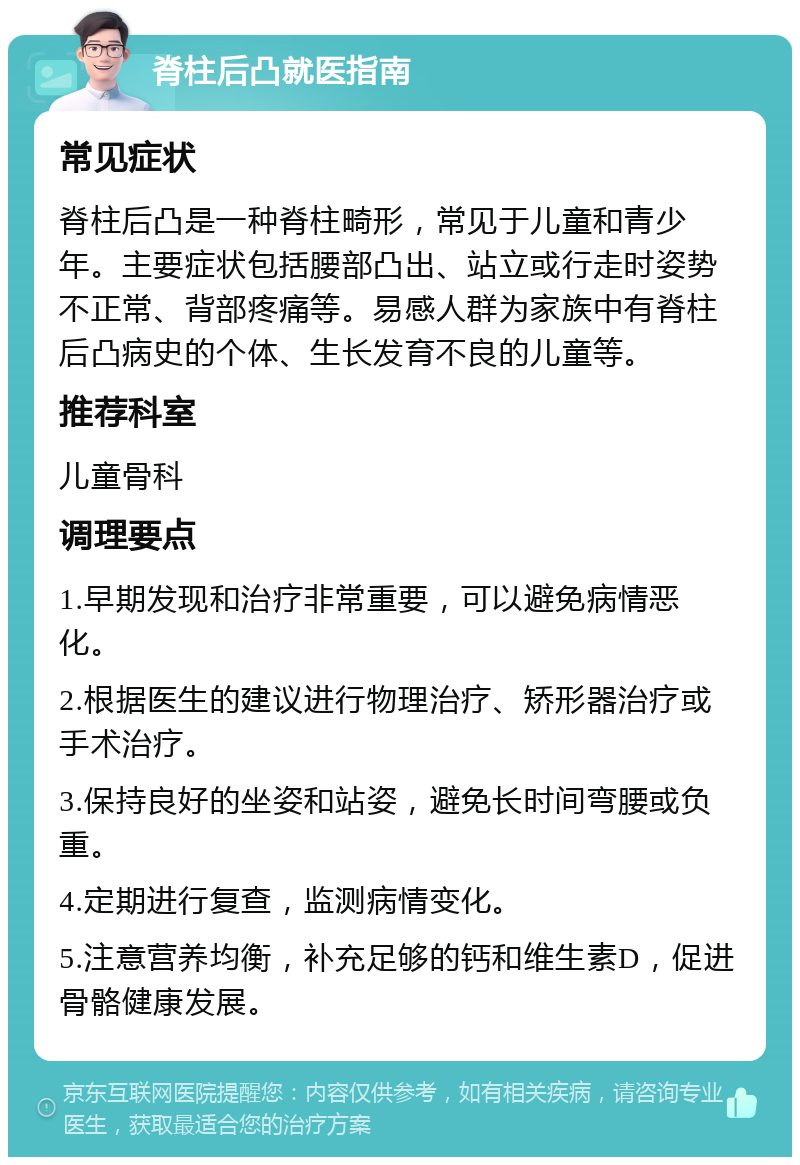 脊柱后凸就医指南 常见症状 脊柱后凸是一种脊柱畸形，常见于儿童和青少年。主要症状包括腰部凸出、站立或行走时姿势不正常、背部疼痛等。易感人群为家族中有脊柱后凸病史的个体、生长发育不良的儿童等。 推荐科室 儿童骨科 调理要点 1.早期发现和治疗非常重要，可以避免病情恶化。 2.根据医生的建议进行物理治疗、矫形器治疗或手术治疗。 3.保持良好的坐姿和站姿，避免长时间弯腰或负重。 4.定期进行复查，监测病情变化。 5.注意营养均衡，补充足够的钙和维生素D，促进骨骼健康发展。