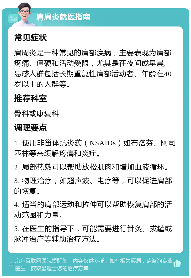 肩周炎就医指南 常见症状 肩周炎是一种常见的肩部疾病，主要表现为肩部疼痛、僵硬和活动受限，尤其是在夜间或早晨。易感人群包括长期重复性肩部活动者、年龄在40岁以上的人群等。 推荐科室 骨科或康复科 调理要点 1. 使用非甾体抗炎药（NSAIDs）如布洛芬、阿司匹林等来缓解疼痛和炎症。 2. 局部热敷可以帮助放松肌肉和增加血液循环。 3. 物理治疗，如超声波、电疗等，可以促进肩部的恢复。 4. 适当的肩部运动和拉伸可以帮助恢复肩部的活动范围和力量。 5. 在医生的指导下，可能需要进行针灸、拔罐或脉冲治疗等辅助治疗方法。