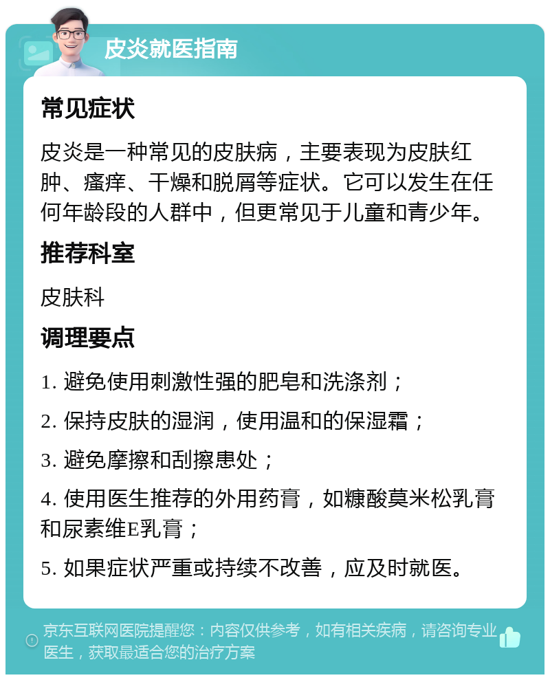 皮炎就医指南 常见症状 皮炎是一种常见的皮肤病，主要表现为皮肤红肿、瘙痒、干燥和脱屑等症状。它可以发生在任何年龄段的人群中，但更常见于儿童和青少年。 推荐科室 皮肤科 调理要点 1. 避免使用刺激性强的肥皂和洗涤剂； 2. 保持皮肤的湿润，使用温和的保湿霜； 3. 避免摩擦和刮擦患处； 4. 使用医生推荐的外用药膏，如糠酸莫米松乳膏和尿素维E乳膏； 5. 如果症状严重或持续不改善，应及时就医。