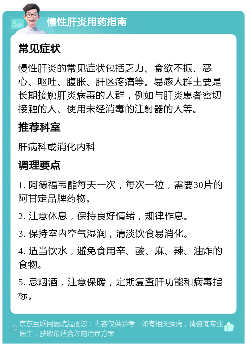 慢性肝炎用药指南 常见症状 慢性肝炎的常见症状包括乏力、食欲不振、恶心、呕吐、腹胀、肝区疼痛等。易感人群主要是长期接触肝炎病毒的人群，例如与肝炎患者密切接触的人、使用未经消毒的注射器的人等。 推荐科室 肝病科或消化内科 调理要点 1. 阿德福韦酯每天一次，每次一粒，需要30片的阿甘定品牌药物。 2. 注意休息，保持良好情绪，规律作息。 3. 保持室内空气湿润，清淡饮食易消化。 4. 适当饮水，避免食用辛、酸、麻、辣、油炸的食物。 5. 忌烟酒，注意保暖，定期复查肝功能和病毒指标。