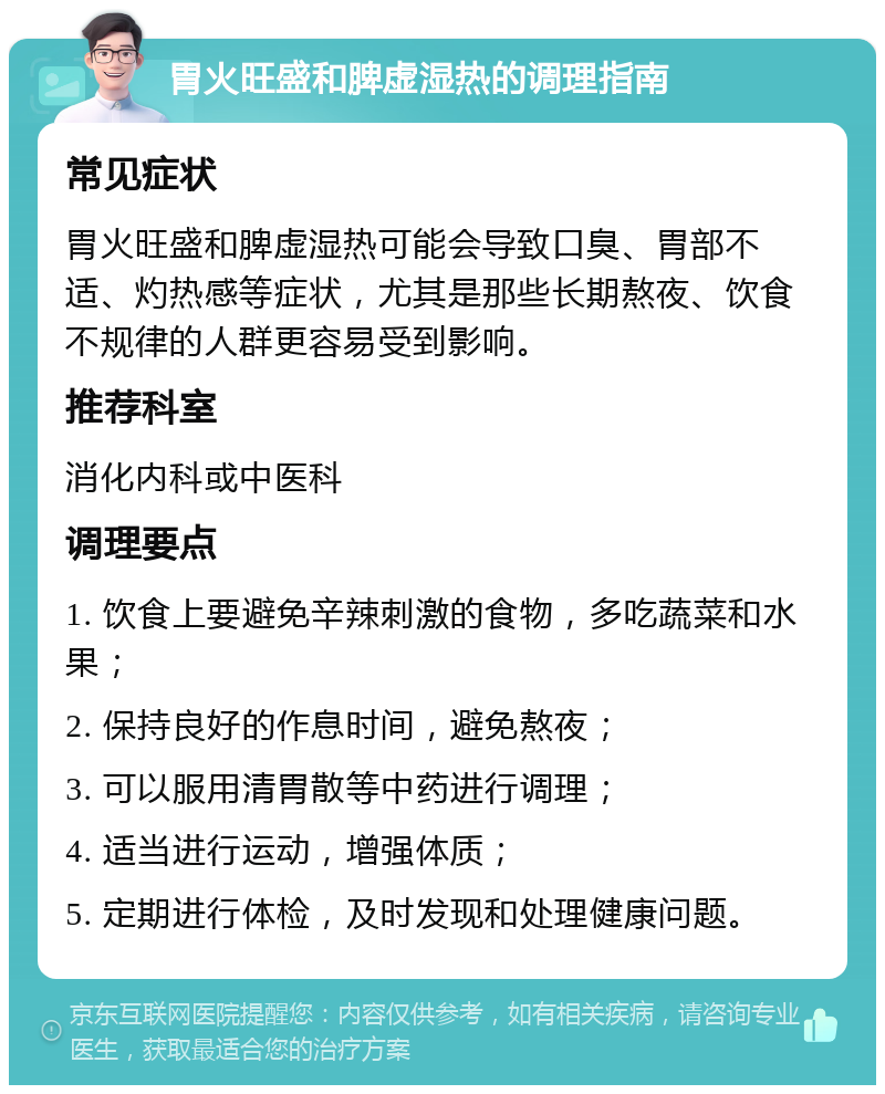 胃火旺盛和脾虚湿热的调理指南 常见症状 胃火旺盛和脾虚湿热可能会导致口臭、胃部不适、灼热感等症状，尤其是那些长期熬夜、饮食不规律的人群更容易受到影响。 推荐科室 消化内科或中医科 调理要点 1. 饮食上要避免辛辣刺激的食物，多吃蔬菜和水果； 2. 保持良好的作息时间，避免熬夜； 3. 可以服用清胃散等中药进行调理； 4. 适当进行运动，增强体质； 5. 定期进行体检，及时发现和处理健康问题。