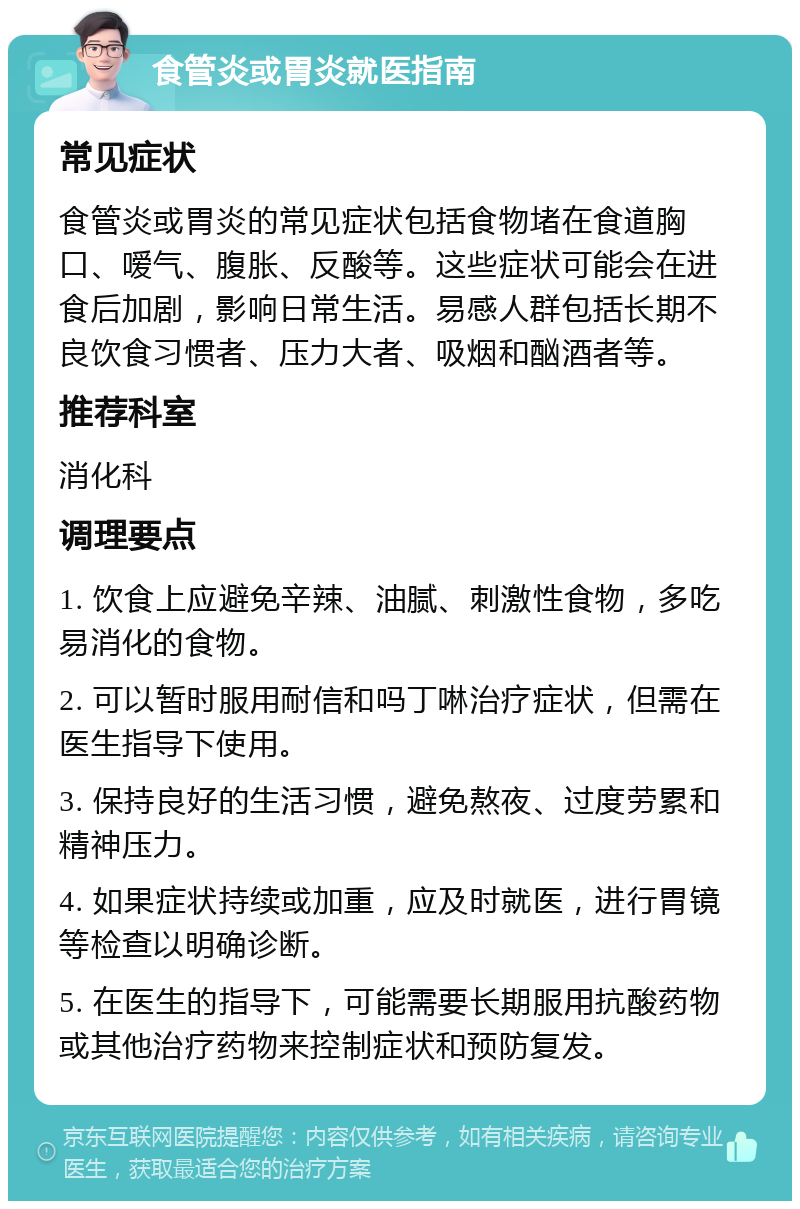 食管炎或胃炎就医指南 常见症状 食管炎或胃炎的常见症状包括食物堵在食道胸口、嗳气、腹胀、反酸等。这些症状可能会在进食后加剧，影响日常生活。易感人群包括长期不良饮食习惯者、压力大者、吸烟和酗酒者等。 推荐科室 消化科 调理要点 1. 饮食上应避免辛辣、油腻、刺激性食物，多吃易消化的食物。 2. 可以暂时服用耐信和吗丁啉治疗症状，但需在医生指导下使用。 3. 保持良好的生活习惯，避免熬夜、过度劳累和精神压力。 4. 如果症状持续或加重，应及时就医，进行胃镜等检查以明确诊断。 5. 在医生的指导下，可能需要长期服用抗酸药物或其他治疗药物来控制症状和预防复发。