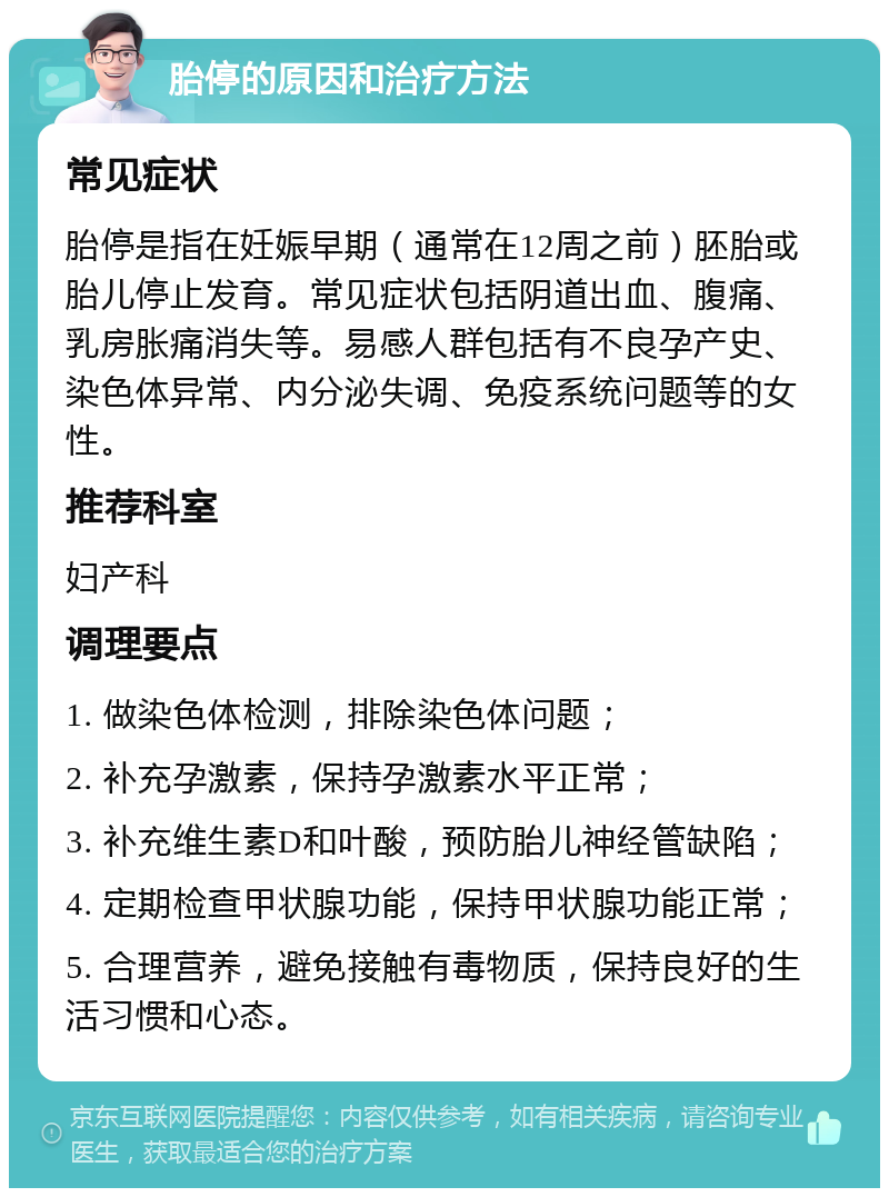 胎停的原因和治疗方法 常见症状 胎停是指在妊娠早期（通常在12周之前）胚胎或胎儿停止发育。常见症状包括阴道出血、腹痛、乳房胀痛消失等。易感人群包括有不良孕产史、染色体异常、内分泌失调、免疫系统问题等的女性。 推荐科室 妇产科 调理要点 1. 做染色体检测，排除染色体问题； 2. 补充孕激素，保持孕激素水平正常； 3. 补充维生素D和叶酸，预防胎儿神经管缺陷； 4. 定期检查甲状腺功能，保持甲状腺功能正常； 5. 合理营养，避免接触有毒物质，保持良好的生活习惯和心态。