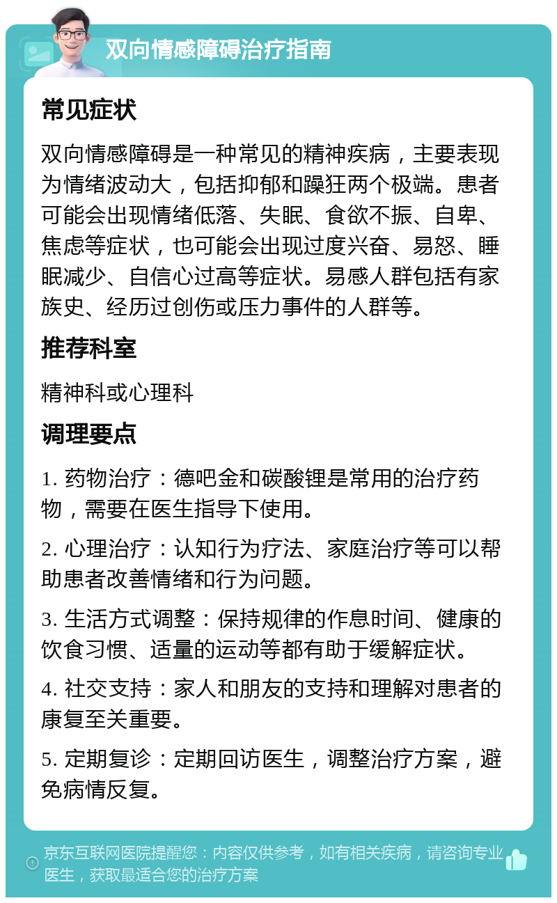 双向情感障碍治疗指南 常见症状 双向情感障碍是一种常见的精神疾病，主要表现为情绪波动大，包括抑郁和躁狂两个极端。患者可能会出现情绪低落、失眠、食欲不振、自卑、焦虑等症状，也可能会出现过度兴奋、易怒、睡眠减少、自信心过高等症状。易感人群包括有家族史、经历过创伤或压力事件的人群等。 推荐科室 精神科或心理科 调理要点 1. 药物治疗：德吧金和碳酸锂是常用的治疗药物，需要在医生指导下使用。 2. 心理治疗：认知行为疗法、家庭治疗等可以帮助患者改善情绪和行为问题。 3. 生活方式调整：保持规律的作息时间、健康的饮食习惯、适量的运动等都有助于缓解症状。 4. 社交支持：家人和朋友的支持和理解对患者的康复至关重要。 5. 定期复诊：定期回访医生，调整治疗方案，避免病情反复。