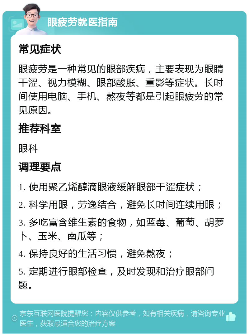 眼疲劳就医指南 常见症状 眼疲劳是一种常见的眼部疾病，主要表现为眼睛干涩、视力模糊、眼部酸胀、重影等症状。长时间使用电脑、手机、熬夜等都是引起眼疲劳的常见原因。 推荐科室 眼科 调理要点 1. 使用聚乙烯醇滴眼液缓解眼部干涩症状； 2. 科学用眼，劳逸结合，避免长时间连续用眼； 3. 多吃富含维生素的食物，如蓝莓、葡萄、胡萝卜、玉米、南瓜等； 4. 保持良好的生活习惯，避免熬夜； 5. 定期进行眼部检查，及时发现和治疗眼部问题。