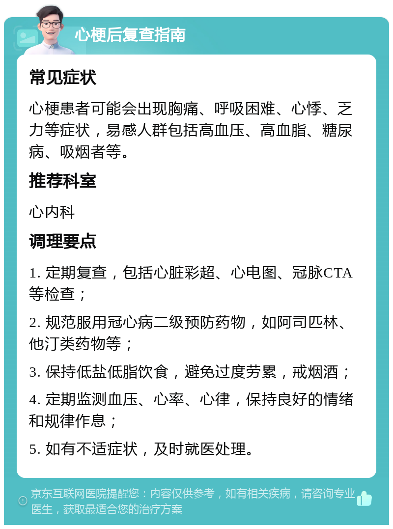 心梗后复查指南 常见症状 心梗患者可能会出现胸痛、呼吸困难、心悸、乏力等症状，易感人群包括高血压、高血脂、糖尿病、吸烟者等。 推荐科室 心内科 调理要点 1. 定期复查，包括心脏彩超、心电图、冠脉CTA等检查； 2. 规范服用冠心病二级预防药物，如阿司匹林、他汀类药物等； 3. 保持低盐低脂饮食，避免过度劳累，戒烟酒； 4. 定期监测血压、心率、心律，保持良好的情绪和规律作息； 5. 如有不适症状，及时就医处理。