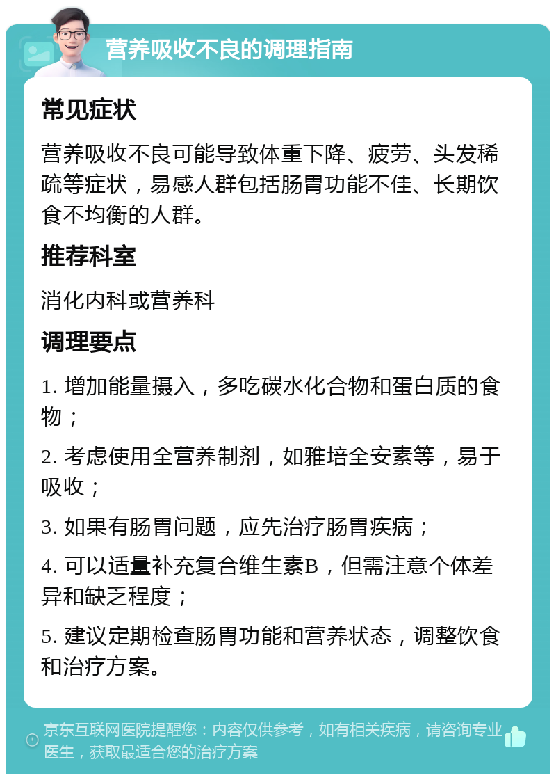 营养吸收不良的调理指南 常见症状 营养吸收不良可能导致体重下降、疲劳、头发稀疏等症状，易感人群包括肠胃功能不佳、长期饮食不均衡的人群。 推荐科室 消化内科或营养科 调理要点 1. 增加能量摄入，多吃碳水化合物和蛋白质的食物； 2. 考虑使用全营养制剂，如雅培全安素等，易于吸收； 3. 如果有肠胃问题，应先治疗肠胃疾病； 4. 可以适量补充复合维生素B，但需注意个体差异和缺乏程度； 5. 建议定期检查肠胃功能和营养状态，调整饮食和治疗方案。