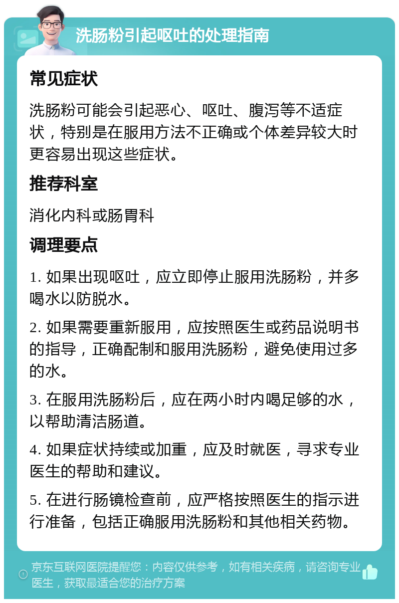 洗肠粉引起呕吐的处理指南 常见症状 洗肠粉可能会引起恶心、呕吐、腹泻等不适症状，特别是在服用方法不正确或个体差异较大时更容易出现这些症状。 推荐科室 消化内科或肠胃科 调理要点 1. 如果出现呕吐，应立即停止服用洗肠粉，并多喝水以防脱水。 2. 如果需要重新服用，应按照医生或药品说明书的指导，正确配制和服用洗肠粉，避免使用过多的水。 3. 在服用洗肠粉后，应在两小时内喝足够的水，以帮助清洁肠道。 4. 如果症状持续或加重，应及时就医，寻求专业医生的帮助和建议。 5. 在进行肠镜检查前，应严格按照医生的指示进行准备，包括正确服用洗肠粉和其他相关药物。