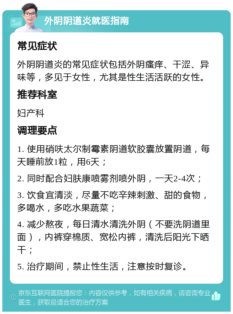 外阴阴道炎就医指南 常见症状 外阴阴道炎的常见症状包括外阴瘙痒、干涩、异味等，多见于女性，尤其是性生活活跃的女性。 推荐科室 妇产科 调理要点 1. 使用硝呋太尔制霉素阴道软胶囊放置阴道，每天睡前放1粒，用6天； 2. 同时配合妇肤康喷雾剂喷外阴，一天2-4次； 3. 饮食宜清淡，尽量不吃辛辣刺激、甜的食物，多喝水，多吃水果蔬菜； 4. 减少熬夜，每日清水清洗外阴（不要洗阴道里面），内裤穿棉质、宽松内裤，清洗后阳光下晒干； 5. 治疗期间，禁止性生活，注意按时复诊。