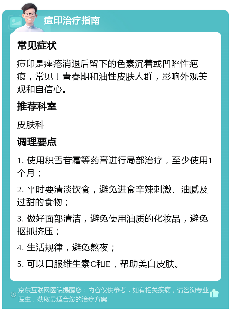 痘印治疗指南 常见症状 痘印是痤疮消退后留下的色素沉着或凹陷性疤痕，常见于青春期和油性皮肤人群，影响外观美观和自信心。 推荐科室 皮肤科 调理要点 1. 使用积雪苷霜等药膏进行局部治疗，至少使用1个月； 2. 平时要清淡饮食，避免进食辛辣刺激、油腻及过甜的食物； 3. 做好面部清洁，避免使用油质的化妆品，避免抠抓挤压； 4. 生活规律，避免熬夜； 5. 可以口服维生素C和E，帮助美白皮肤。