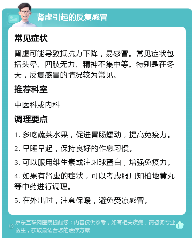 肾虚引起的反复感冒 常见症状 肾虚可能导致抵抗力下降，易感冒。常见症状包括头晕、四肢无力、精神不集中等。特别是在冬天，反复感冒的情况较为常见。 推荐科室 中医科或内科 调理要点 1. 多吃蔬菜水果，促进胃肠蠕动，提高免疫力。 2. 早睡早起，保持良好的作息习惯。 3. 可以服用维生素或注射球蛋白，增强免疫力。 4. 如果有肾虚的症状，可以考虑服用知柏地黄丸等中药进行调理。 5. 在外出时，注意保暖，避免受凉感冒。