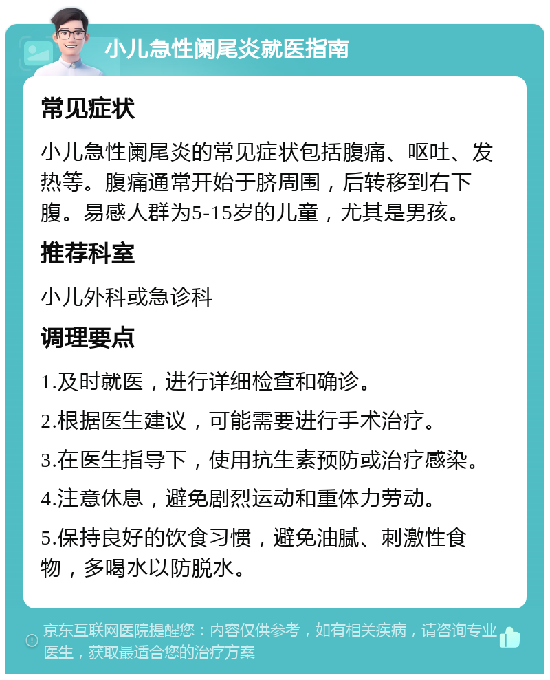 小儿急性阑尾炎就医指南 常见症状 小儿急性阑尾炎的常见症状包括腹痛、呕吐、发热等。腹痛通常开始于脐周围，后转移到右下腹。易感人群为5-15岁的儿童，尤其是男孩。 推荐科室 小儿外科或急诊科 调理要点 1.及时就医，进行详细检查和确诊。 2.根据医生建议，可能需要进行手术治疗。 3.在医生指导下，使用抗生素预防或治疗感染。 4.注意休息，避免剧烈运动和重体力劳动。 5.保持良好的饮食习惯，避免油腻、刺激性食物，多喝水以防脱水。