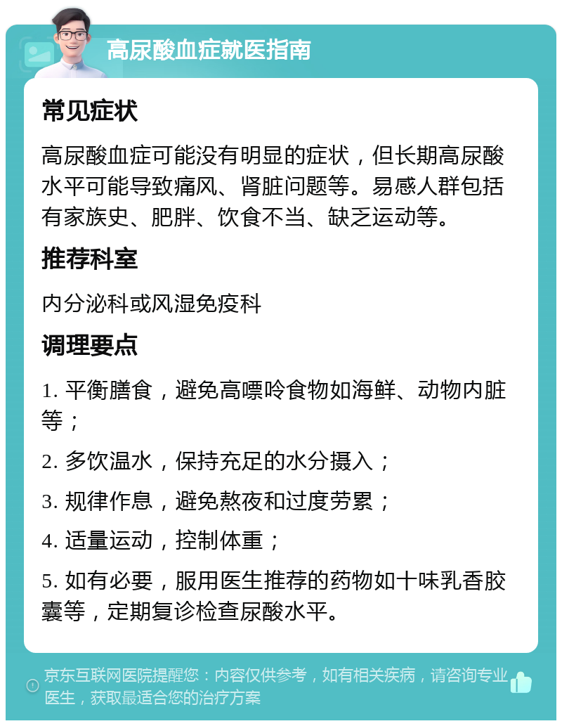 高尿酸血症就医指南 常见症状 高尿酸血症可能没有明显的症状，但长期高尿酸水平可能导致痛风、肾脏问题等。易感人群包括有家族史、肥胖、饮食不当、缺乏运动等。 推荐科室 内分泌科或风湿免疫科 调理要点 1. 平衡膳食，避免高嘌呤食物如海鲜、动物内脏等； 2. 多饮温水，保持充足的水分摄入； 3. 规律作息，避免熬夜和过度劳累； 4. 适量运动，控制体重； 5. 如有必要，服用医生推荐的药物如十味乳香胶囊等，定期复诊检查尿酸水平。