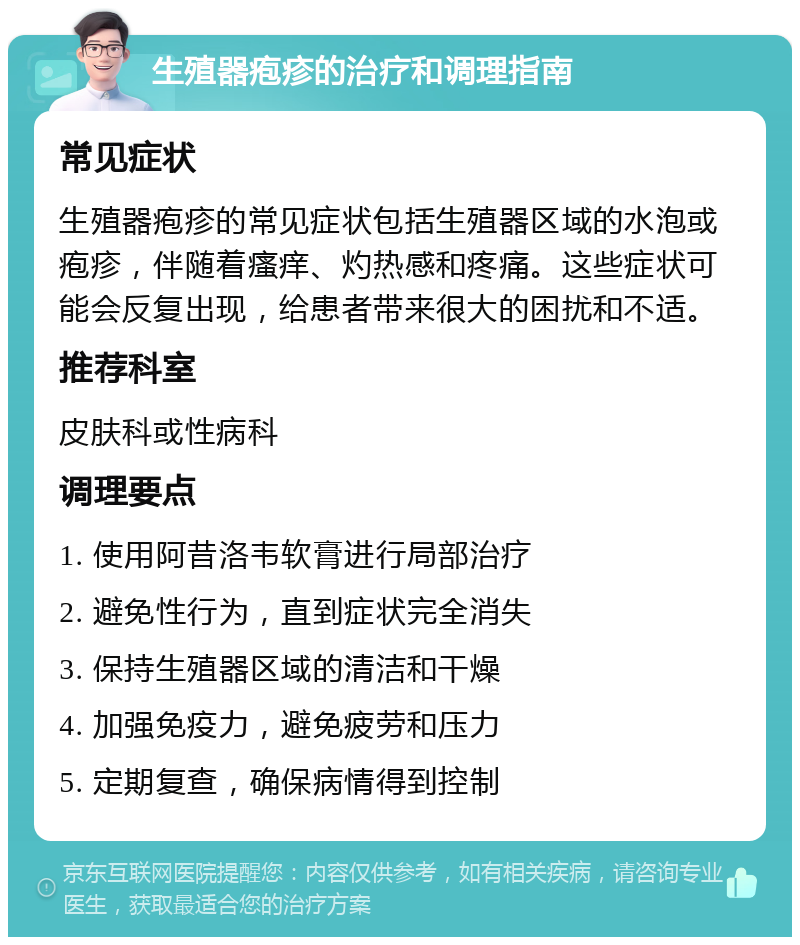 生殖器疱疹的治疗和调理指南 常见症状 生殖器疱疹的常见症状包括生殖器区域的水泡或疱疹，伴随着瘙痒、灼热感和疼痛。这些症状可能会反复出现，给患者带来很大的困扰和不适。 推荐科室 皮肤科或性病科 调理要点 1. 使用阿昔洛韦软膏进行局部治疗 2. 避免性行为，直到症状完全消失 3. 保持生殖器区域的清洁和干燥 4. 加强免疫力，避免疲劳和压力 5. 定期复查，确保病情得到控制