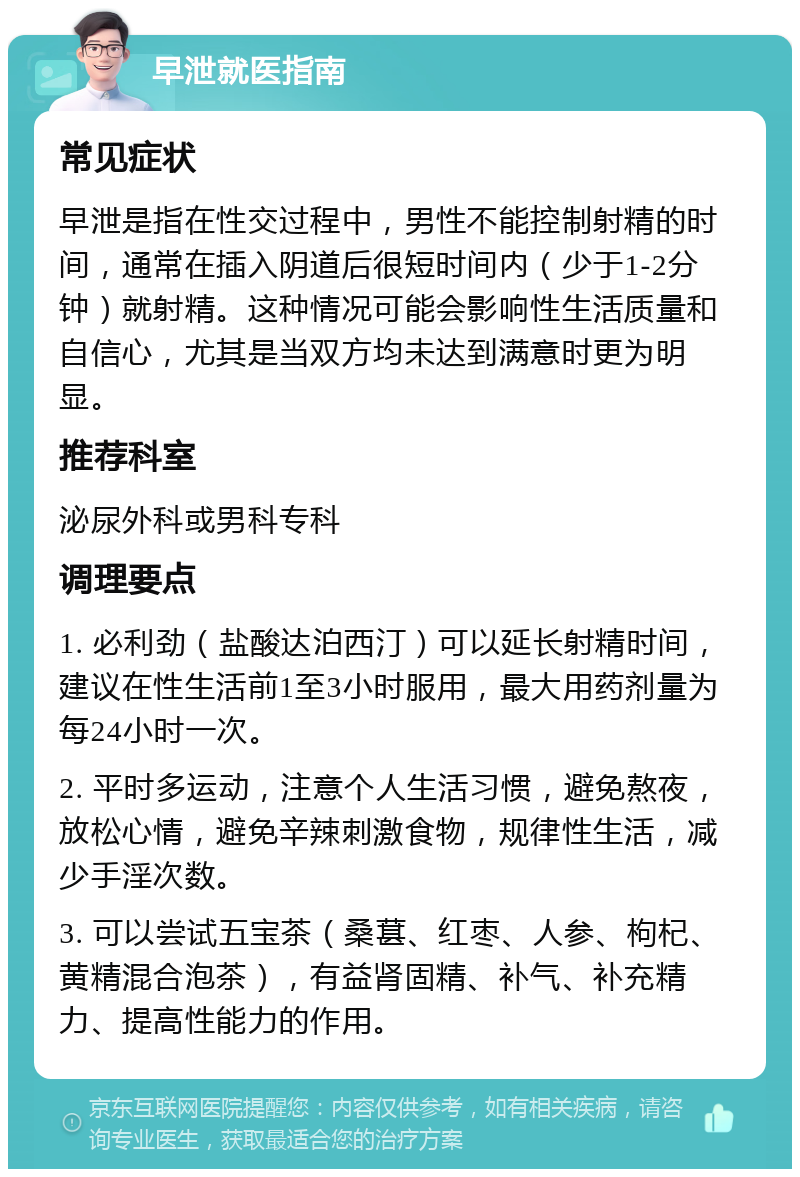 早泄就医指南 常见症状 早泄是指在性交过程中，男性不能控制射精的时间，通常在插入阴道后很短时间内（少于1-2分钟）就射精。这种情况可能会影响性生活质量和自信心，尤其是当双方均未达到满意时更为明显。 推荐科室 泌尿外科或男科专科 调理要点 1. 必利劲（盐酸达泊西汀）可以延长射精时间，建议在性生活前1至3小时服用，最大用药剂量为每24小时一次。 2. 平时多运动，注意个人生活习惯，避免熬夜，放松心情，避免辛辣刺激食物，规律性生活，减少手淫次数。 3. 可以尝试五宝茶（桑葚、红枣、人参、枸杞、黄精混合泡茶），有益肾固精、补气、补充精力、提高性能力的作用。