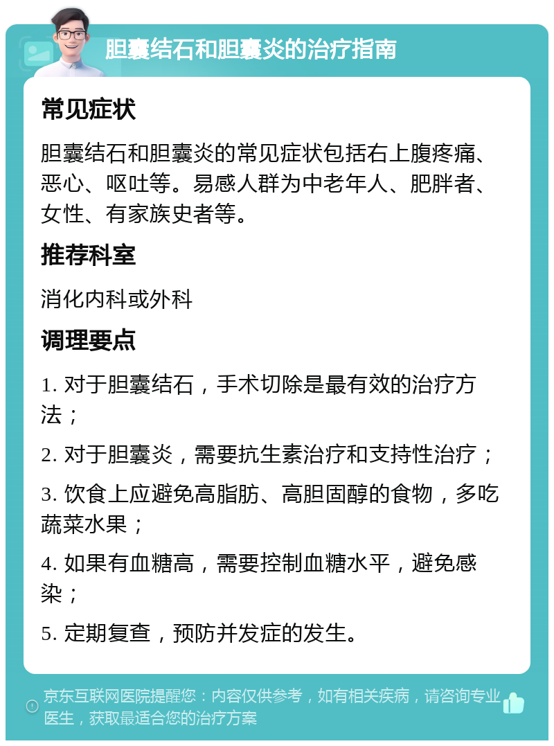 胆囊结石和胆囊炎的治疗指南 常见症状 胆囊结石和胆囊炎的常见症状包括右上腹疼痛、恶心、呕吐等。易感人群为中老年人、肥胖者、女性、有家族史者等。 推荐科室 消化内科或外科 调理要点 1. 对于胆囊结石，手术切除是最有效的治疗方法； 2. 对于胆囊炎，需要抗生素治疗和支持性治疗； 3. 饮食上应避免高脂肪、高胆固醇的食物，多吃蔬菜水果； 4. 如果有血糖高，需要控制血糖水平，避免感染； 5. 定期复查，预防并发症的发生。