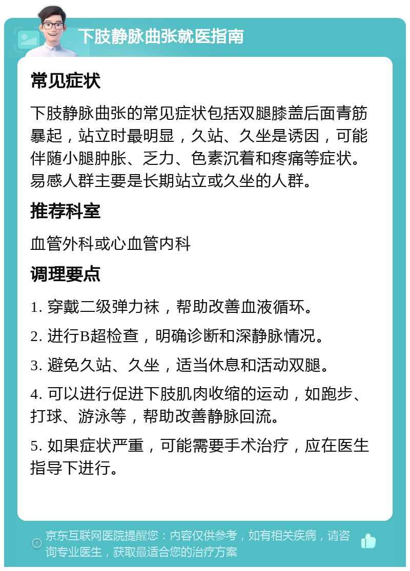 下肢静脉曲张就医指南 常见症状 下肢静脉曲张的常见症状包括双腿膝盖后面青筋暴起，站立时最明显，久站、久坐是诱因，可能伴随小腿肿胀、乏力、色素沉着和疼痛等症状。易感人群主要是长期站立或久坐的人群。 推荐科室 血管外科或心血管内科 调理要点 1. 穿戴二级弹力袜，帮助改善血液循环。 2. 进行B超检查，明确诊断和深静脉情况。 3. 避免久站、久坐，适当休息和活动双腿。 4. 可以进行促进下肢肌肉收缩的运动，如跑步、打球、游泳等，帮助改善静脉回流。 5. 如果症状严重，可能需要手术治疗，应在医生指导下进行。