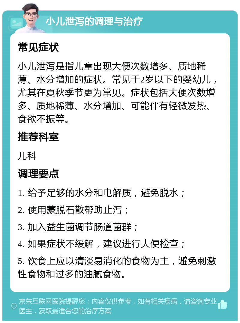 小儿泄泻的调理与治疗 常见症状 小儿泄泻是指儿童出现大便次数增多、质地稀薄、水分增加的症状。常见于2岁以下的婴幼儿，尤其在夏秋季节更为常见。症状包括大便次数增多、质地稀薄、水分增加、可能伴有轻微发热、食欲不振等。 推荐科室 儿科 调理要点 1. 给予足够的水分和电解质，避免脱水； 2. 使用蒙脱石散帮助止泻； 3. 加入益生菌调节肠道菌群； 4. 如果症状不缓解，建议进行大便检查； 5. 饮食上应以清淡易消化的食物为主，避免刺激性食物和过多的油腻食物。