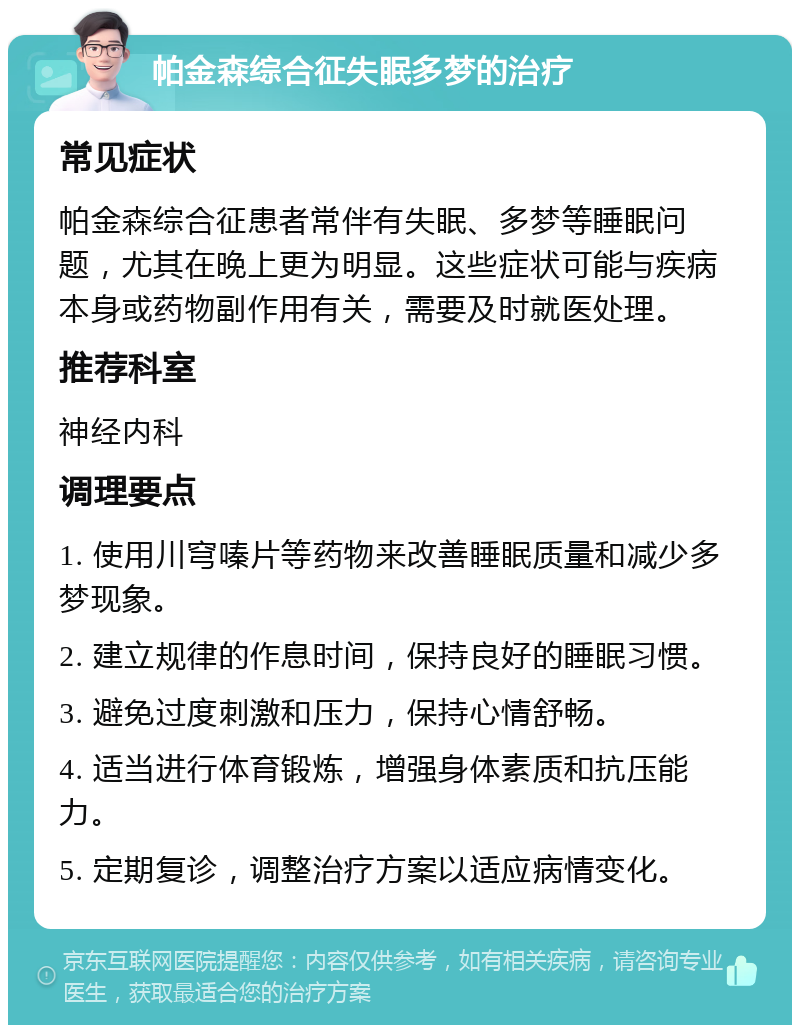 帕金森综合征失眠多梦的治疗 常见症状 帕金森综合征患者常伴有失眠、多梦等睡眠问题，尤其在晚上更为明显。这些症状可能与疾病本身或药物副作用有关，需要及时就医处理。 推荐科室 神经内科 调理要点 1. 使用川穹嗪片等药物来改善睡眠质量和减少多梦现象。 2. 建立规律的作息时间，保持良好的睡眠习惯。 3. 避免过度刺激和压力，保持心情舒畅。 4. 适当进行体育锻炼，增强身体素质和抗压能力。 5. 定期复诊，调整治疗方案以适应病情变化。