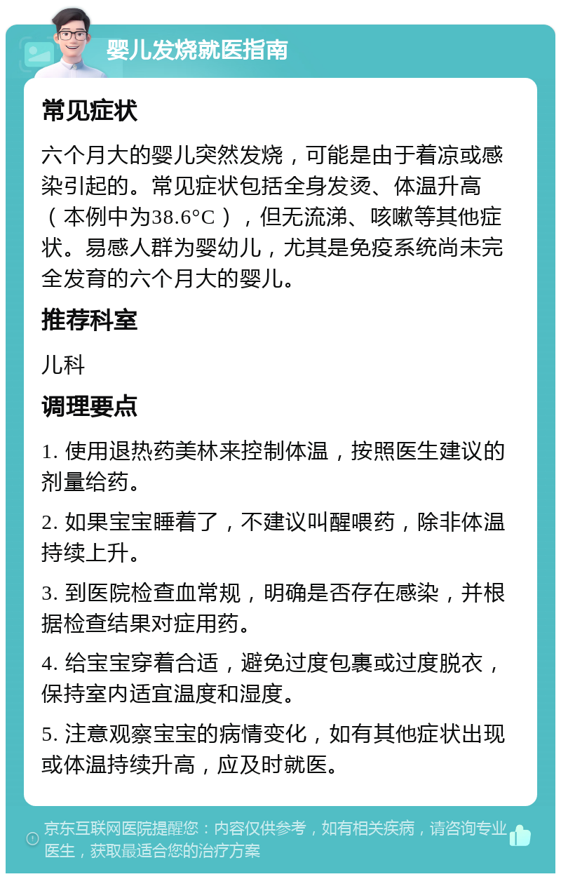 婴儿发烧就医指南 常见症状 六个月大的婴儿突然发烧，可能是由于着凉或感染引起的。常见症状包括全身发烫、体温升高（本例中为38.6°C），但无流涕、咳嗽等其他症状。易感人群为婴幼儿，尤其是免疫系统尚未完全发育的六个月大的婴儿。 推荐科室 儿科 调理要点 1. 使用退热药美林来控制体温，按照医生建议的剂量给药。 2. 如果宝宝睡着了，不建议叫醒喂药，除非体温持续上升。 3. 到医院检查血常规，明确是否存在感染，并根据检查结果对症用药。 4. 给宝宝穿着合适，避免过度包裹或过度脱衣，保持室内适宜温度和湿度。 5. 注意观察宝宝的病情变化，如有其他症状出现或体温持续升高，应及时就医。