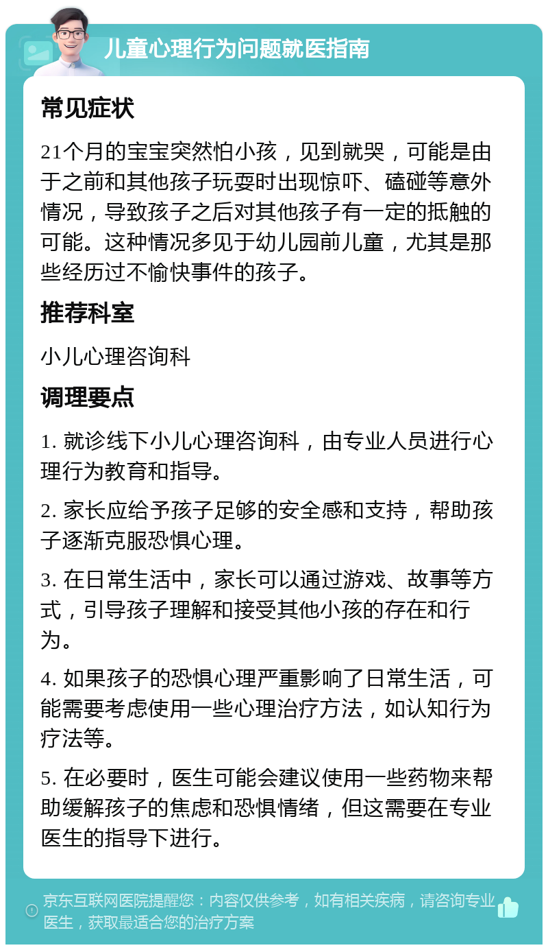 儿童心理行为问题就医指南 常见症状 21个月的宝宝突然怕小孩，见到就哭，可能是由于之前和其他孩子玩耍时出现惊吓、磕碰等意外情况，导致孩子之后对其他孩子有一定的抵触的可能。这种情况多见于幼儿园前儿童，尤其是那些经历过不愉快事件的孩子。 推荐科室 小儿心理咨询科 调理要点 1. 就诊线下小儿心理咨询科，由专业人员进行心理行为教育和指导。 2. 家长应给予孩子足够的安全感和支持，帮助孩子逐渐克服恐惧心理。 3. 在日常生活中，家长可以通过游戏、故事等方式，引导孩子理解和接受其他小孩的存在和行为。 4. 如果孩子的恐惧心理严重影响了日常生活，可能需要考虑使用一些心理治疗方法，如认知行为疗法等。 5. 在必要时，医生可能会建议使用一些药物来帮助缓解孩子的焦虑和恐惧情绪，但这需要在专业医生的指导下进行。