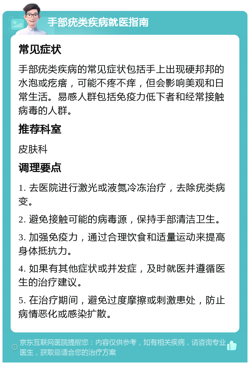 手部疣类疾病就医指南 常见症状 手部疣类疾病的常见症状包括手上出现硬邦邦的水泡或疙瘩，可能不疼不痒，但会影响美观和日常生活。易感人群包括免疫力低下者和经常接触病毒的人群。 推荐科室 皮肤科 调理要点 1. 去医院进行激光或液氮冷冻治疗，去除疣类病变。 2. 避免接触可能的病毒源，保持手部清洁卫生。 3. 加强免疫力，通过合理饮食和适量运动来提高身体抵抗力。 4. 如果有其他症状或并发症，及时就医并遵循医生的治疗建议。 5. 在治疗期间，避免过度摩擦或刺激患处，防止病情恶化或感染扩散。