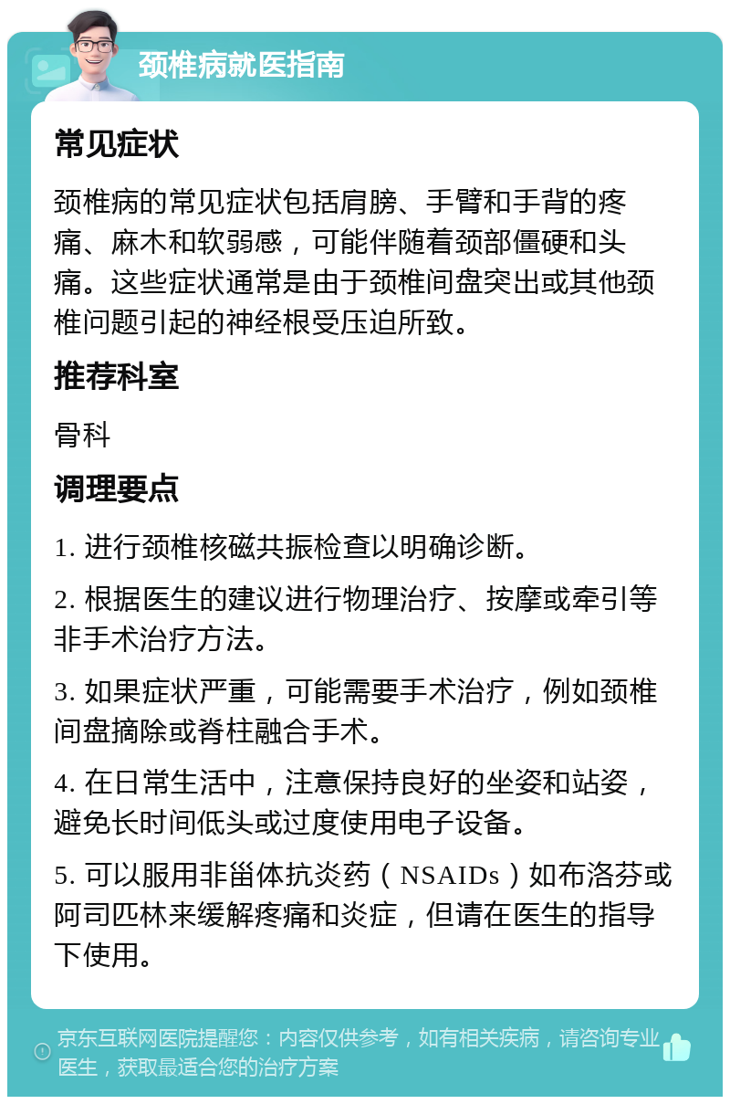 颈椎病就医指南 常见症状 颈椎病的常见症状包括肩膀、手臂和手背的疼痛、麻木和软弱感，可能伴随着颈部僵硬和头痛。这些症状通常是由于颈椎间盘突出或其他颈椎问题引起的神经根受压迫所致。 推荐科室 骨科 调理要点 1. 进行颈椎核磁共振检查以明确诊断。 2. 根据医生的建议进行物理治疗、按摩或牵引等非手术治疗方法。 3. 如果症状严重，可能需要手术治疗，例如颈椎间盘摘除或脊柱融合手术。 4. 在日常生活中，注意保持良好的坐姿和站姿，避免长时间低头或过度使用电子设备。 5. 可以服用非甾体抗炎药（NSAIDs）如布洛芬或阿司匹林来缓解疼痛和炎症，但请在医生的指导下使用。