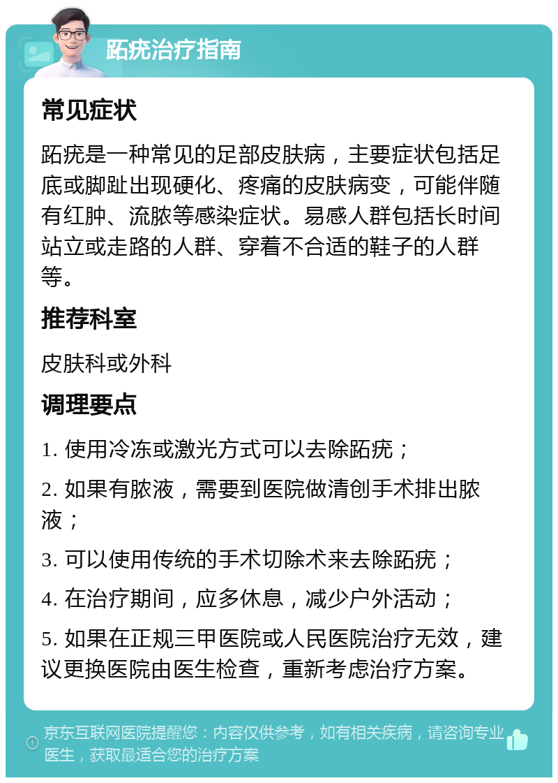 跖疣治疗指南 常见症状 跖疣是一种常见的足部皮肤病，主要症状包括足底或脚趾出现硬化、疼痛的皮肤病变，可能伴随有红肿、流脓等感染症状。易感人群包括长时间站立或走路的人群、穿着不合适的鞋子的人群等。 推荐科室 皮肤科或外科 调理要点 1. 使用冷冻或激光方式可以去除跖疣； 2. 如果有脓液，需要到医院做清创手术排出脓液； 3. 可以使用传统的手术切除术来去除跖疣； 4. 在治疗期间，应多休息，减少户外活动； 5. 如果在正规三甲医院或人民医院治疗无效，建议更换医院由医生检查，重新考虑治疗方案。