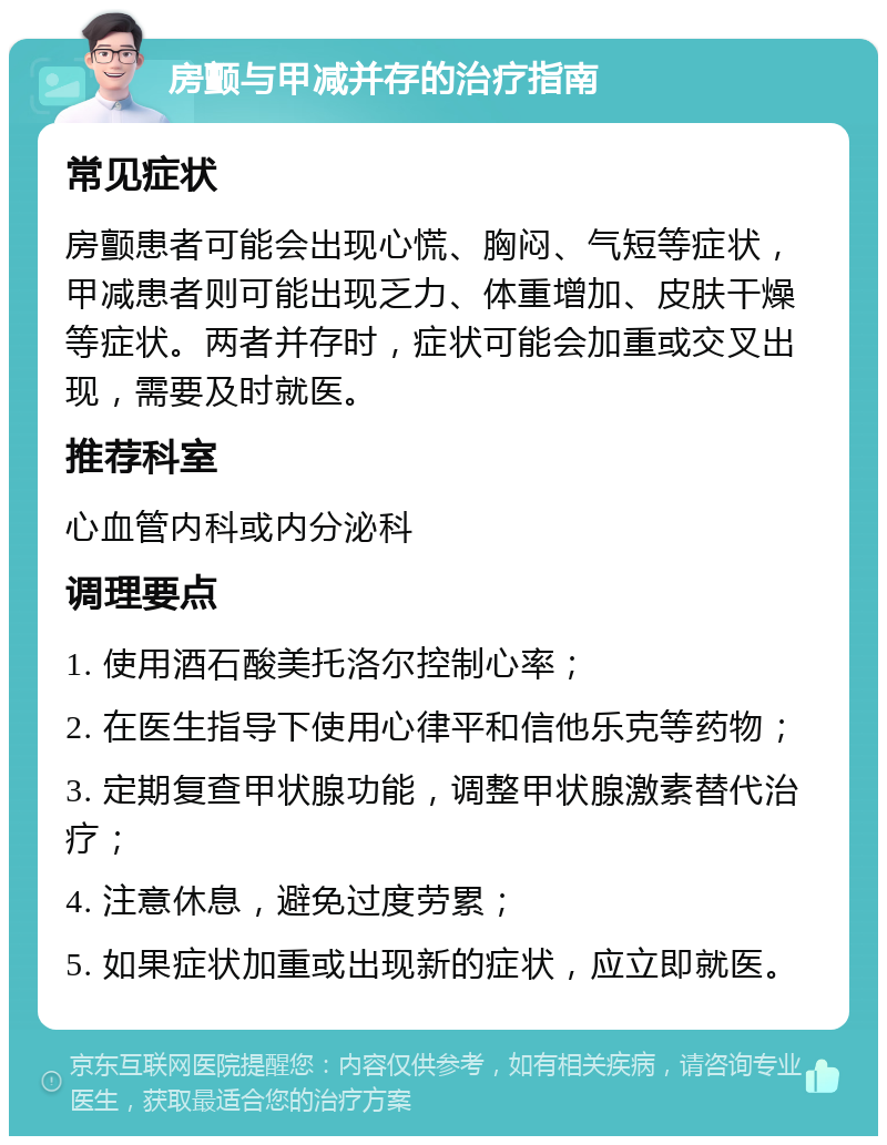 房颤与甲减并存的治疗指南 常见症状 房颤患者可能会出现心慌、胸闷、气短等症状，甲减患者则可能出现乏力、体重增加、皮肤干燥等症状。两者并存时，症状可能会加重或交叉出现，需要及时就医。 推荐科室 心血管内科或内分泌科 调理要点 1. 使用酒石酸美托洛尔控制心率； 2. 在医生指导下使用心律平和信他乐克等药物； 3. 定期复查甲状腺功能，调整甲状腺激素替代治疗； 4. 注意休息，避免过度劳累； 5. 如果症状加重或出现新的症状，应立即就医。