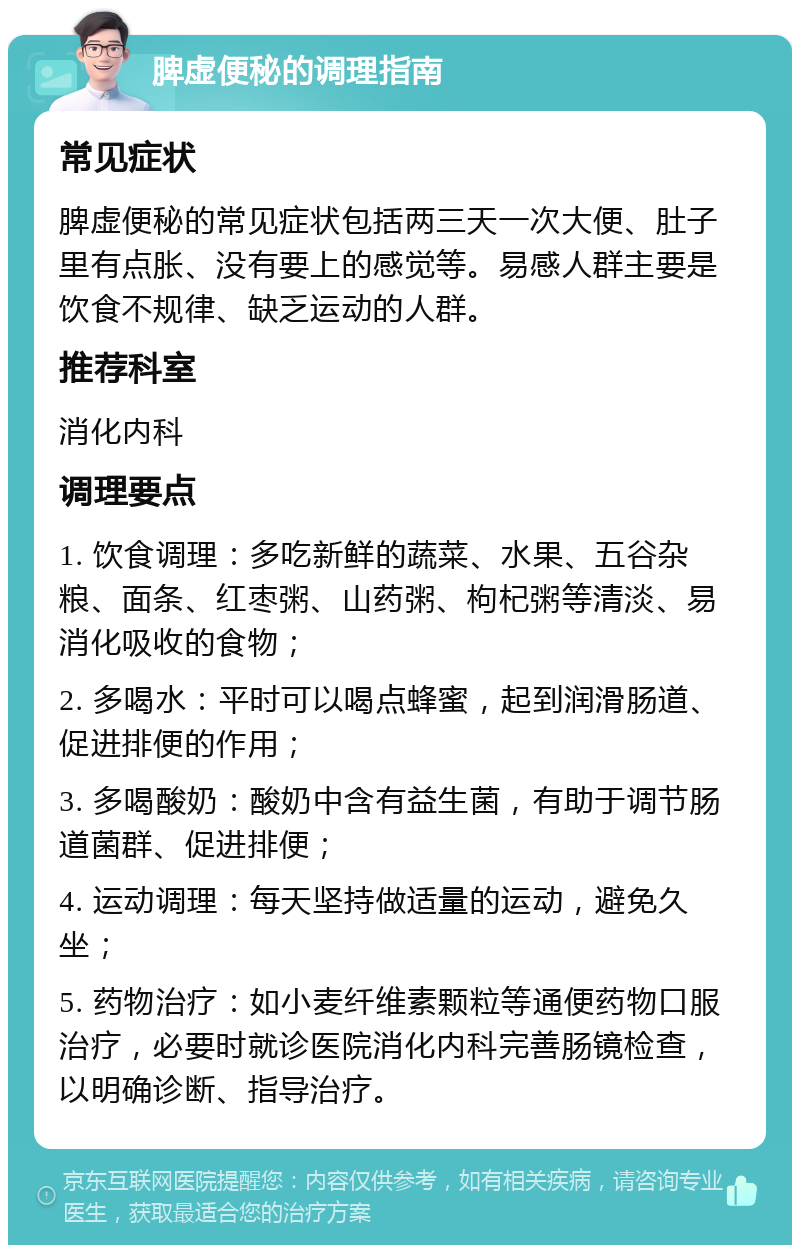 脾虚便秘的调理指南 常见症状 脾虚便秘的常见症状包括两三天一次大便、肚子里有点胀、没有要上的感觉等。易感人群主要是饮食不规律、缺乏运动的人群。 推荐科室 消化内科 调理要点 1. 饮食调理：多吃新鲜的蔬菜、水果、五谷杂粮、面条、红枣粥、山药粥、枸杞粥等清淡、易消化吸收的食物； 2. 多喝水：平时可以喝点蜂蜜，起到润滑肠道、促进排便的作用； 3. 多喝酸奶：酸奶中含有益生菌，有助于调节肠道菌群、促进排便； 4. 运动调理：每天坚持做适量的运动，避免久坐； 5. 药物治疗：如小麦纤维素颗粒等通便药物口服治疗，必要时就诊医院消化内科完善肠镜检查，以明确诊断、指导治疗。