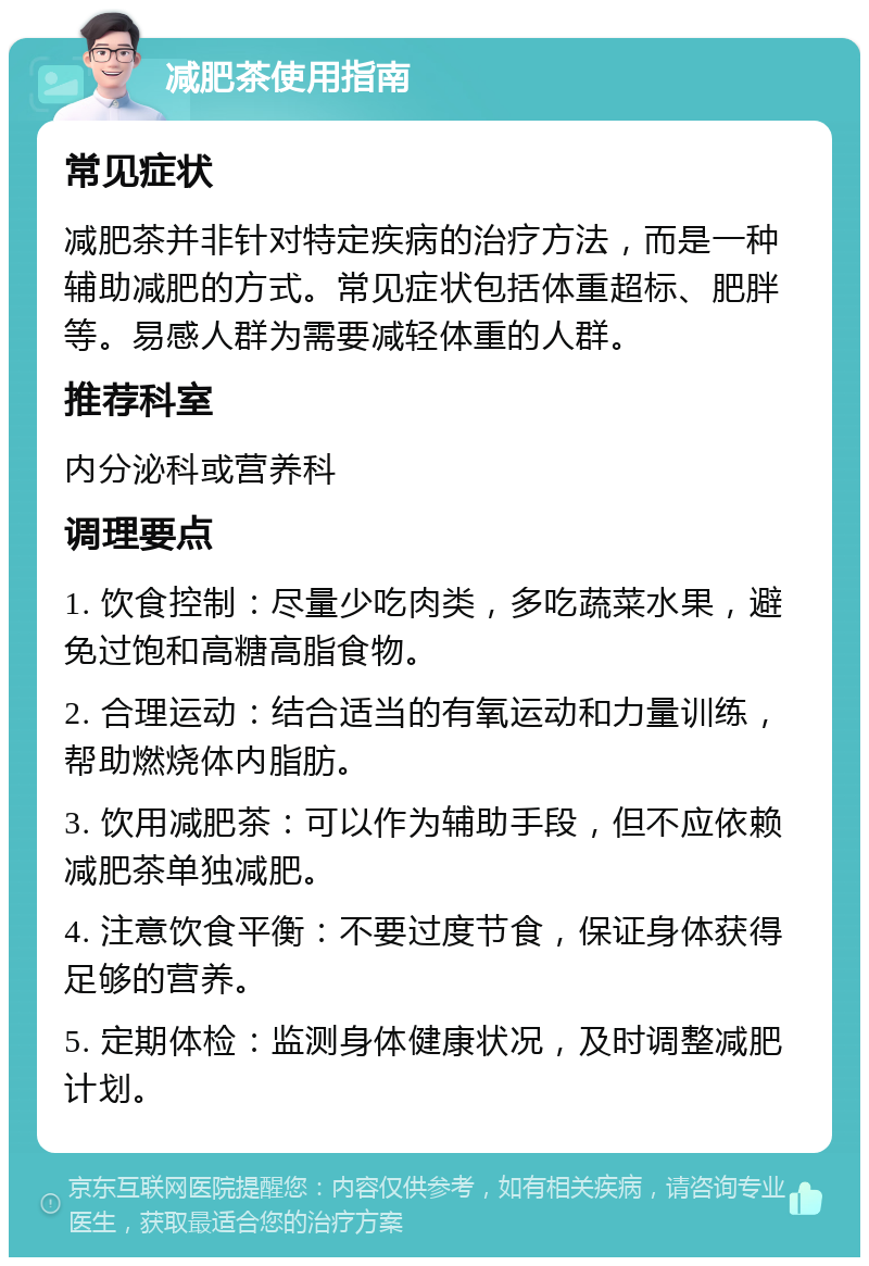 减肥茶使用指南 常见症状 减肥茶并非针对特定疾病的治疗方法，而是一种辅助减肥的方式。常见症状包括体重超标、肥胖等。易感人群为需要减轻体重的人群。 推荐科室 内分泌科或营养科 调理要点 1. 饮食控制：尽量少吃肉类，多吃蔬菜水果，避免过饱和高糖高脂食物。 2. 合理运动：结合适当的有氧运动和力量训练，帮助燃烧体内脂肪。 3. 饮用减肥茶：可以作为辅助手段，但不应依赖减肥茶单独减肥。 4. 注意饮食平衡：不要过度节食，保证身体获得足够的营养。 5. 定期体检：监测身体健康状况，及时调整减肥计划。