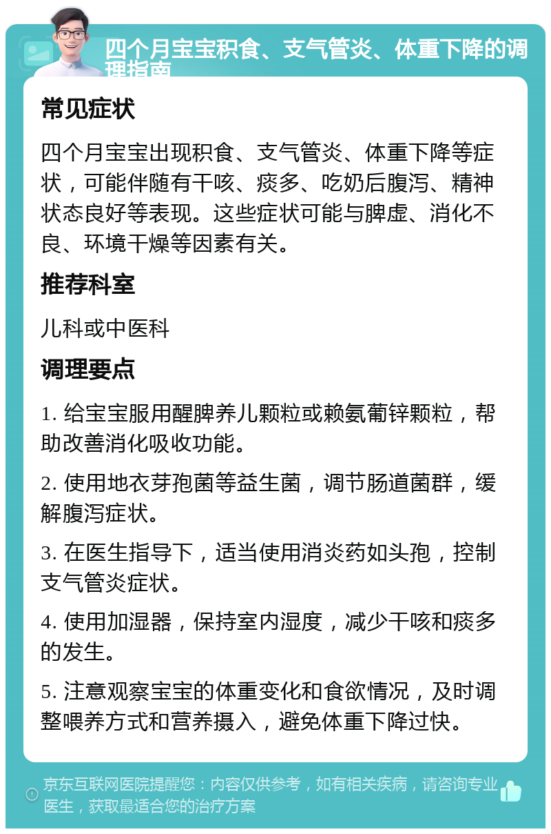 四个月宝宝积食、支气管炎、体重下降的调理指南 常见症状 四个月宝宝出现积食、支气管炎、体重下降等症状，可能伴随有干咳、痰多、吃奶后腹泻、精神状态良好等表现。这些症状可能与脾虚、消化不良、环境干燥等因素有关。 推荐科室 儿科或中医科 调理要点 1. 给宝宝服用醒脾养儿颗粒或赖氨葡锌颗粒，帮助改善消化吸收功能。 2. 使用地衣芽孢菌等益生菌，调节肠道菌群，缓解腹泻症状。 3. 在医生指导下，适当使用消炎药如头孢，控制支气管炎症状。 4. 使用加湿器，保持室内湿度，减少干咳和痰多的发生。 5. 注意观察宝宝的体重变化和食欲情况，及时调整喂养方式和营养摄入，避免体重下降过快。