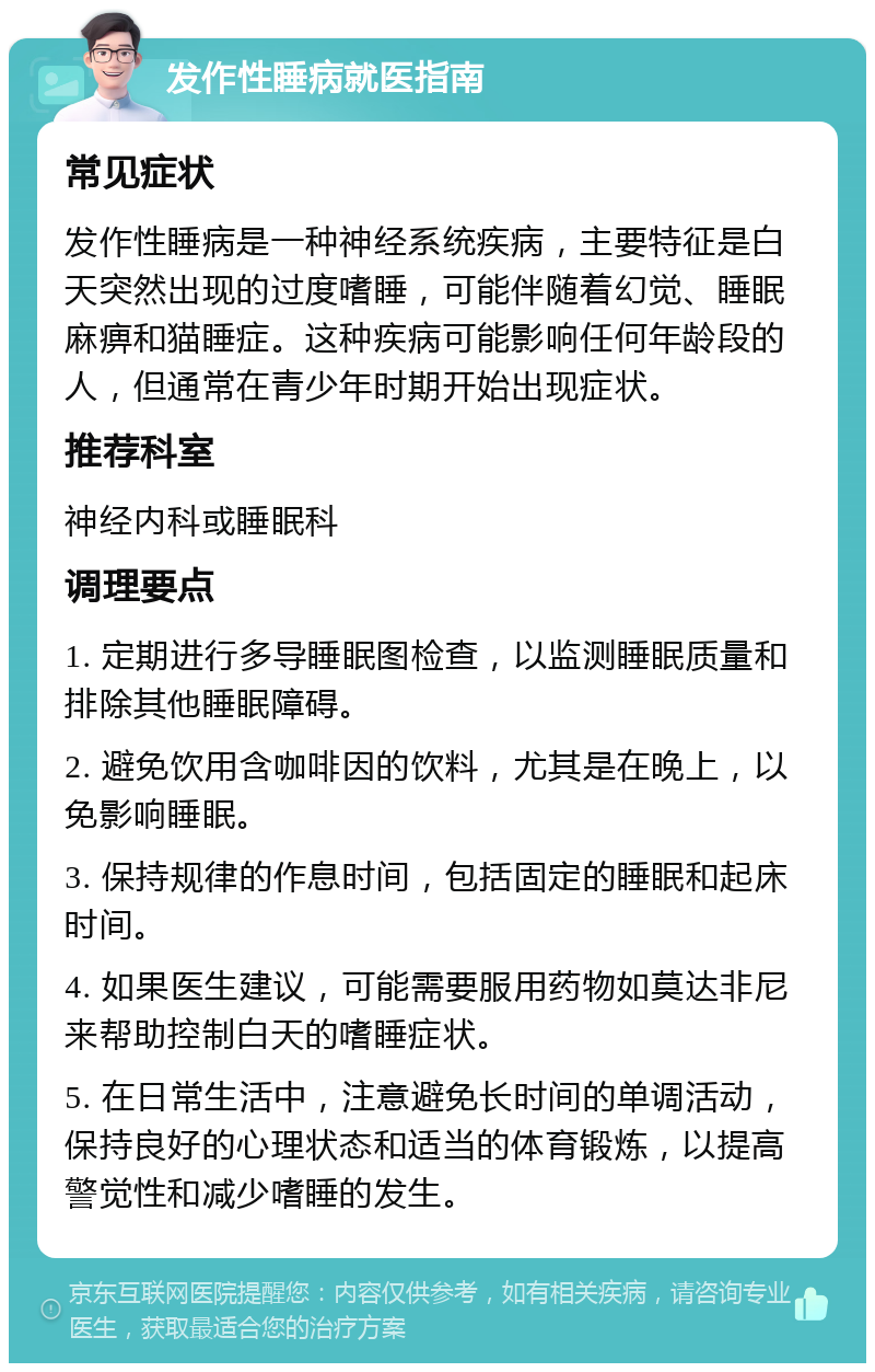 发作性睡病就医指南 常见症状 发作性睡病是一种神经系统疾病，主要特征是白天突然出现的过度嗜睡，可能伴随着幻觉、睡眠麻痹和猫睡症。这种疾病可能影响任何年龄段的人，但通常在青少年时期开始出现症状。 推荐科室 神经内科或睡眠科 调理要点 1. 定期进行多导睡眠图检查，以监测睡眠质量和排除其他睡眠障碍。 2. 避免饮用含咖啡因的饮料，尤其是在晚上，以免影响睡眠。 3. 保持规律的作息时间，包括固定的睡眠和起床时间。 4. 如果医生建议，可能需要服用药物如莫达非尼来帮助控制白天的嗜睡症状。 5. 在日常生活中，注意避免长时间的单调活动，保持良好的心理状态和适当的体育锻炼，以提高警觉性和减少嗜睡的发生。