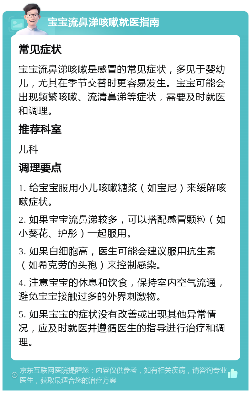 宝宝流鼻涕咳嗽就医指南 常见症状 宝宝流鼻涕咳嗽是感冒的常见症状，多见于婴幼儿，尤其在季节交替时更容易发生。宝宝可能会出现频繁咳嗽、流清鼻涕等症状，需要及时就医和调理。 推荐科室 儿科 调理要点 1. 给宝宝服用小儿咳嗽糖浆（如宝尼）来缓解咳嗽症状。 2. 如果宝宝流鼻涕较多，可以搭配感冒颗粒（如小葵花、护彤）一起服用。 3. 如果白细胞高，医生可能会建议服用抗生素（如希克劳的头孢）来控制感染。 4. 注意宝宝的休息和饮食，保持室内空气流通，避免宝宝接触过多的外界刺激物。 5. 如果宝宝的症状没有改善或出现其他异常情况，应及时就医并遵循医生的指导进行治疗和调理。