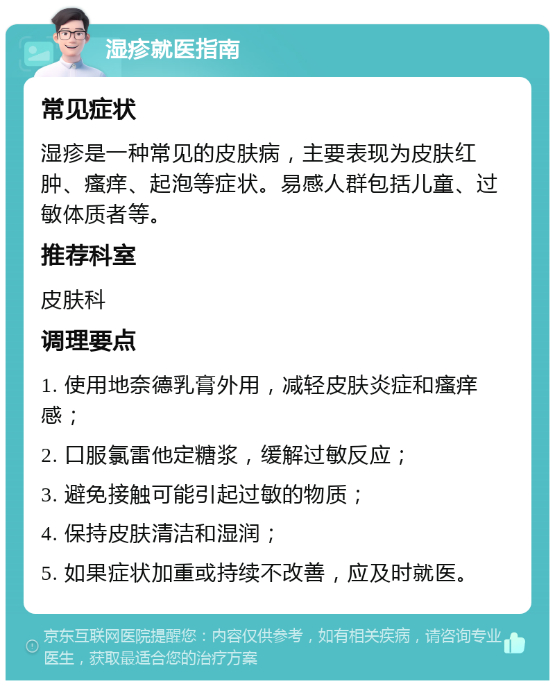 湿疹就医指南 常见症状 湿疹是一种常见的皮肤病，主要表现为皮肤红肿、瘙痒、起泡等症状。易感人群包括儿童、过敏体质者等。 推荐科室 皮肤科 调理要点 1. 使用地奈德乳膏外用，减轻皮肤炎症和瘙痒感； 2. 口服氯雷他定糖浆，缓解过敏反应； 3. 避免接触可能引起过敏的物质； 4. 保持皮肤清洁和湿润； 5. 如果症状加重或持续不改善，应及时就医。