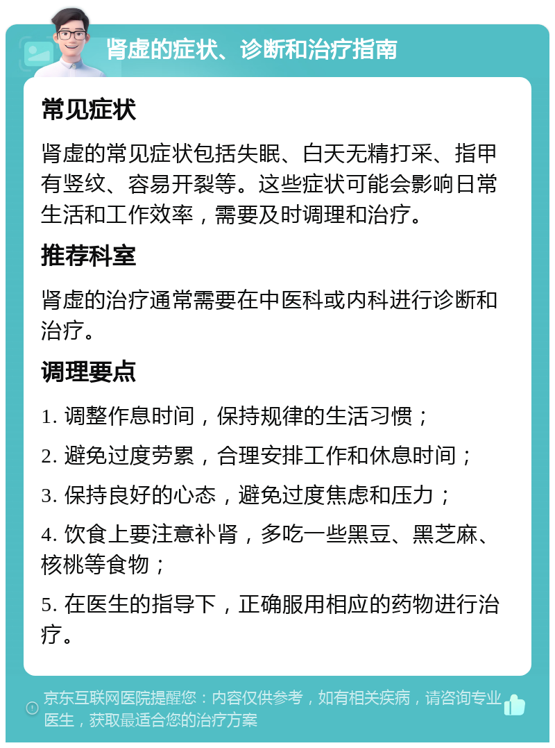 肾虚的症状、诊断和治疗指南 常见症状 肾虚的常见症状包括失眠、白天无精打采、指甲有竖纹、容易开裂等。这些症状可能会影响日常生活和工作效率，需要及时调理和治疗。 推荐科室 肾虚的治疗通常需要在中医科或内科进行诊断和治疗。 调理要点 1. 调整作息时间，保持规律的生活习惯； 2. 避免过度劳累，合理安排工作和休息时间； 3. 保持良好的心态，避免过度焦虑和压力； 4. 饮食上要注意补肾，多吃一些黑豆、黑芝麻、核桃等食物； 5. 在医生的指导下，正确服用相应的药物进行治疗。