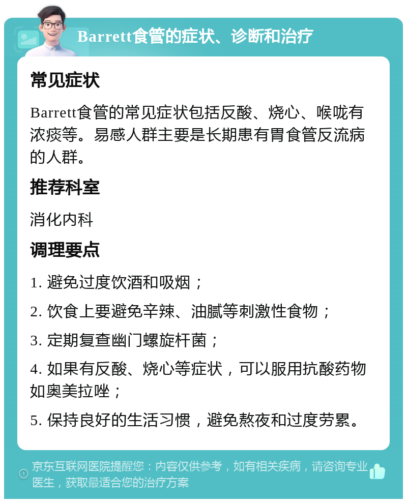 Barrett食管的症状、诊断和治疗 常见症状 Barrett食管的常见症状包括反酸、烧心、喉咙有浓痰等。易感人群主要是长期患有胃食管反流病的人群。 推荐科室 消化内科 调理要点 1. 避免过度饮酒和吸烟； 2. 饮食上要避免辛辣、油腻等刺激性食物； 3. 定期复查幽门螺旋杆菌； 4. 如果有反酸、烧心等症状，可以服用抗酸药物如奥美拉唑； 5. 保持良好的生活习惯，避免熬夜和过度劳累。