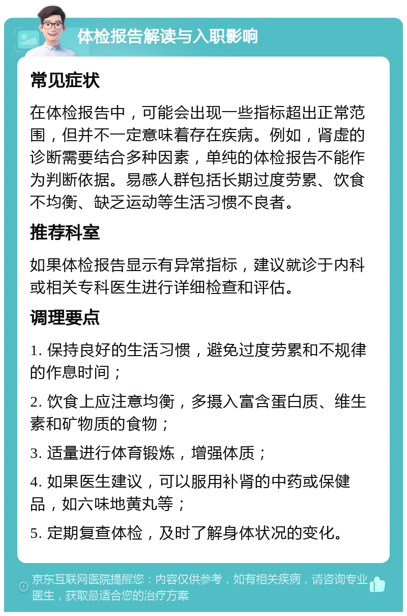 体检报告解读与入职影响 常见症状 在体检报告中，可能会出现一些指标超出正常范围，但并不一定意味着存在疾病。例如，肾虚的诊断需要结合多种因素，单纯的体检报告不能作为判断依据。易感人群包括长期过度劳累、饮食不均衡、缺乏运动等生活习惯不良者。 推荐科室 如果体检报告显示有异常指标，建议就诊于内科或相关专科医生进行详细检查和评估。 调理要点 1. 保持良好的生活习惯，避免过度劳累和不规律的作息时间； 2. 饮食上应注意均衡，多摄入富含蛋白质、维生素和矿物质的食物； 3. 适量进行体育锻炼，增强体质； 4. 如果医生建议，可以服用补肾的中药或保健品，如六味地黄丸等； 5. 定期复查体检，及时了解身体状况的变化。