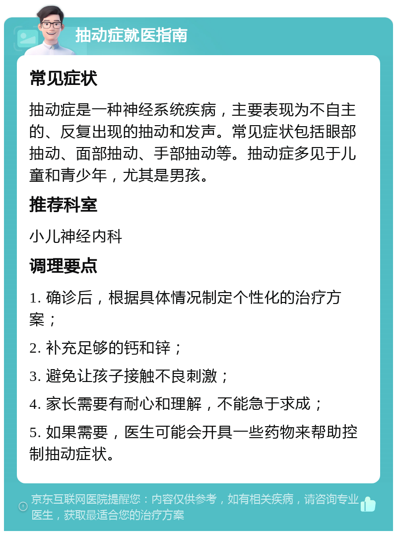 抽动症就医指南 常见症状 抽动症是一种神经系统疾病，主要表现为不自主的、反复出现的抽动和发声。常见症状包括眼部抽动、面部抽动、手部抽动等。抽动症多见于儿童和青少年，尤其是男孩。 推荐科室 小儿神经内科 调理要点 1. 确诊后，根据具体情况制定个性化的治疗方案； 2. 补充足够的钙和锌； 3. 避免让孩子接触不良刺激； 4. 家长需要有耐心和理解，不能急于求成； 5. 如果需要，医生可能会开具一些药物来帮助控制抽动症状。