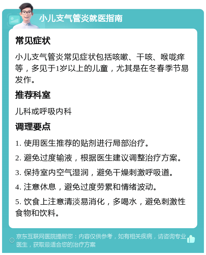 小儿支气管炎就医指南 常见症状 小儿支气管炎常见症状包括咳嗽、干咳、喉咙痒等，多见于1岁以上的儿童，尤其是在冬春季节易发作。 推荐科室 儿科或呼吸内科 调理要点 1. 使用医生推荐的贴剂进行局部治疗。 2. 避免过度输液，根据医生建议调整治疗方案。 3. 保持室内空气湿润，避免干燥刺激呼吸道。 4. 注意休息，避免过度劳累和情绪波动。 5. 饮食上注意清淡易消化，多喝水，避免刺激性食物和饮料。