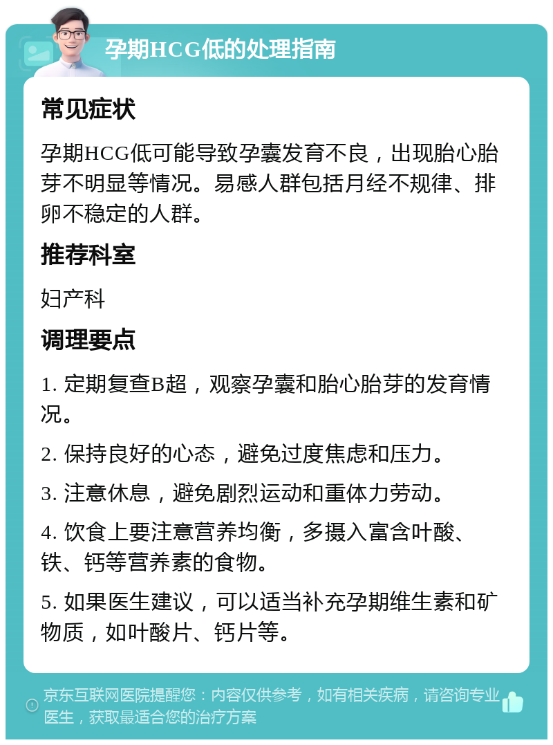 孕期HCG低的处理指南 常见症状 孕期HCG低可能导致孕囊发育不良，出现胎心胎芽不明显等情况。易感人群包括月经不规律、排卵不稳定的人群。 推荐科室 妇产科 调理要点 1. 定期复查B超，观察孕囊和胎心胎芽的发育情况。 2. 保持良好的心态，避免过度焦虑和压力。 3. 注意休息，避免剧烈运动和重体力劳动。 4. 饮食上要注意营养均衡，多摄入富含叶酸、铁、钙等营养素的食物。 5. 如果医生建议，可以适当补充孕期维生素和矿物质，如叶酸片、钙片等。