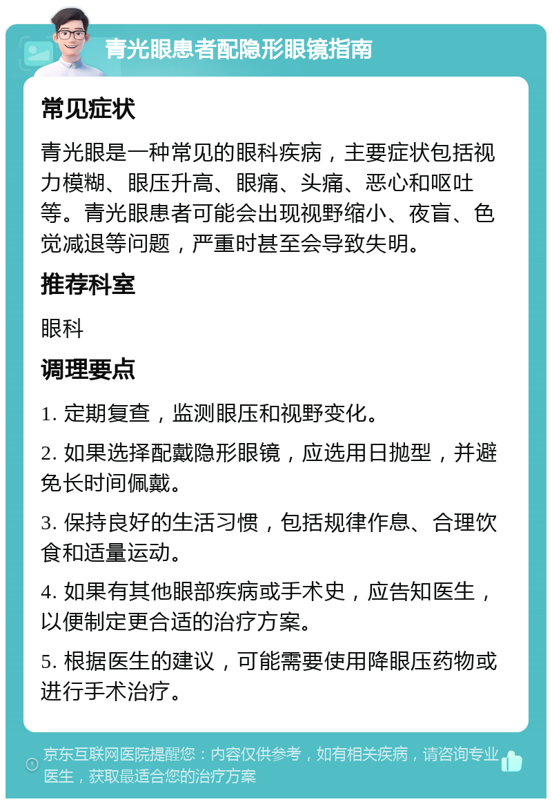 青光眼患者配隐形眼镜指南 常见症状 青光眼是一种常见的眼科疾病，主要症状包括视力模糊、眼压升高、眼痛、头痛、恶心和呕吐等。青光眼患者可能会出现视野缩小、夜盲、色觉减退等问题，严重时甚至会导致失明。 推荐科室 眼科 调理要点 1. 定期复查，监测眼压和视野变化。 2. 如果选择配戴隐形眼镜，应选用日抛型，并避免长时间佩戴。 3. 保持良好的生活习惯，包括规律作息、合理饮食和适量运动。 4. 如果有其他眼部疾病或手术史，应告知医生，以便制定更合适的治疗方案。 5. 根据医生的建议，可能需要使用降眼压药物或进行手术治疗。